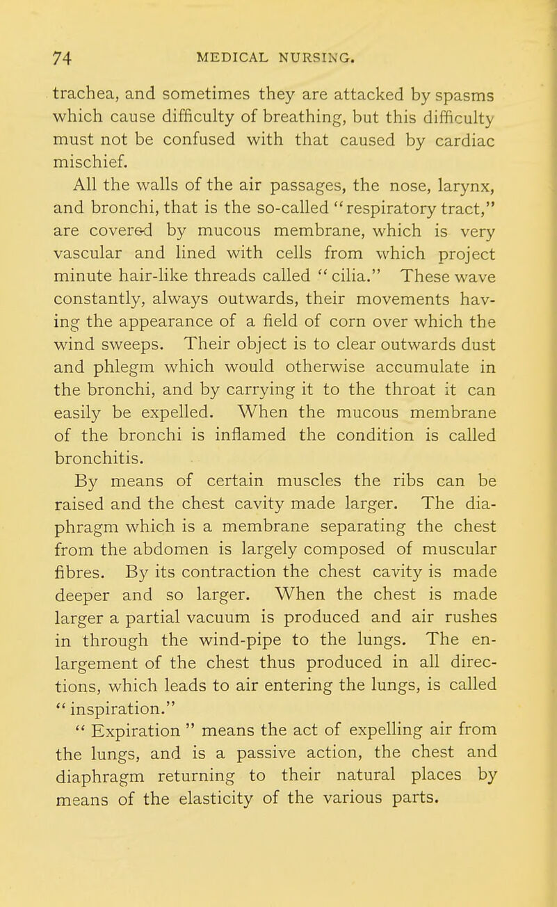 trachea, and sometimes they are attacked by spasms which cause difficulty of breathing, but this difficulty must not be confused with that caused by cardiac mischief. All the walls of the air passages, the nose, larynx, and bronchi, that is the so-called  respiratory tract, are cover&d by mucous membrane, which is very vascular and lined with cells from which project minute hair-like threads called cilia. These wave constantly, always outwards, their movements hav- ing the appearance of a field of corn over which the wind sweeps. Their object is to clear outwards dust and phlegm which would otherwise accumulate in the bronchi, and by carrying it to the throat it can easily be expelled. When the mucous membrane of the bronchi is inflamed the condition is called bronchitis. By means of certain muscles the ribs can be raised and the chest cavity made larger. The dia- phragm which is a membrane separating the chest from the abdomen is largely composed of muscular fibres. By its contraction the chest cavity is made deeper and so larger. When the chest is made larger a partial vacuum is produced and air rushes in through the wind-pipe to the lungs. The en- largement of the chest thus produced in all direc- tions, which leads to air entering the lungs, is called  inspiration.  Expiration  means the act of expelling air from the lungs, and is a passive action, the chest and diaphragm returning to their natural places by means of the elasticity of the various parts.
