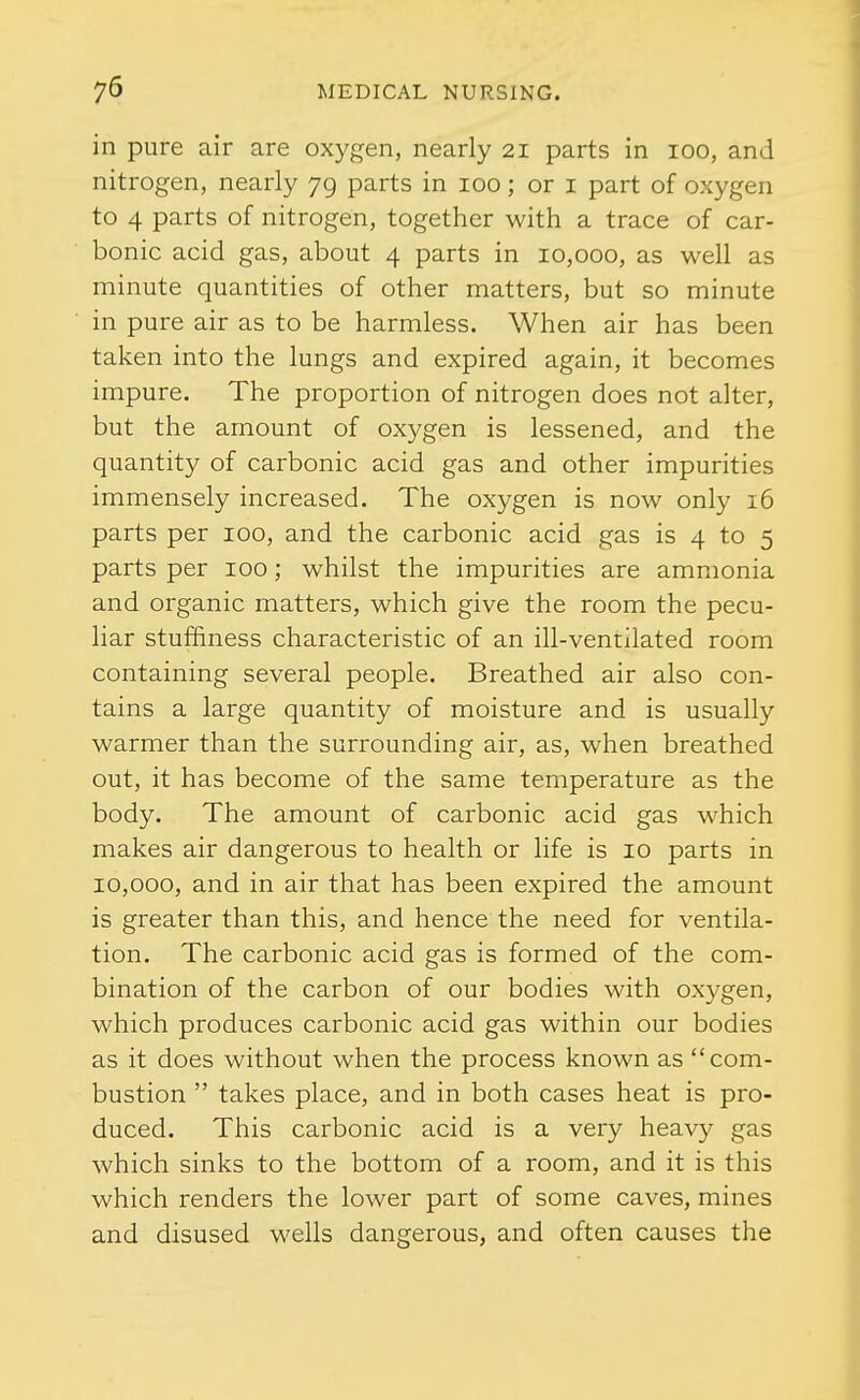 in pure air are oxygen, nearly 21 parts in 100, and nitrogen, nearly 79 parts in 100; or i part of oxygen to 4 parts of nitrogen, together with a trace of car- bonic acid gas, about 4 parts in 10,000, as well as minute quantities of other matters, but so minute in pure air as to be harmless. When air has been taken into the lungs and expired again, it becomes impure. The proportion of nitrogen does not alter, but the amount of oxygen is lessened, and the quantity of carbonic acid gas and other impurities immensely increased. The oxygen is now only 16 parts per 100, and the carbonic acid gas is 4 to 5 parts per 100; whilst the impurities are ammonia and organic matters, which give the room the pecu- liar stuffiness characteristic of an ill-ventilated room containing several people. Breathed air also con- tains a large quantity of moisture and is usually warmer than the surrounding air, as, when breathed out, it has become of the same temperature as the body. The amount of carbonic acid gas which makes air dangerous to health or life is 10 parts in 10,000, and in air that has been expired the amount is greater than this, and hence the need for ventila- tion. The carbonic acid gas is formed of the com- bination of the carbon of our bodies with oxygen, which produces carbonic acid gas within our bodies as it does without when the process known as com- bustion  takes place, and in both cases heat is pro- duced. This carbonic acid is a very heavy gas which sinks to the bottom of a room, and it is this which renders the lower part of some caves, mines and disused wells dangerous, and often causes the