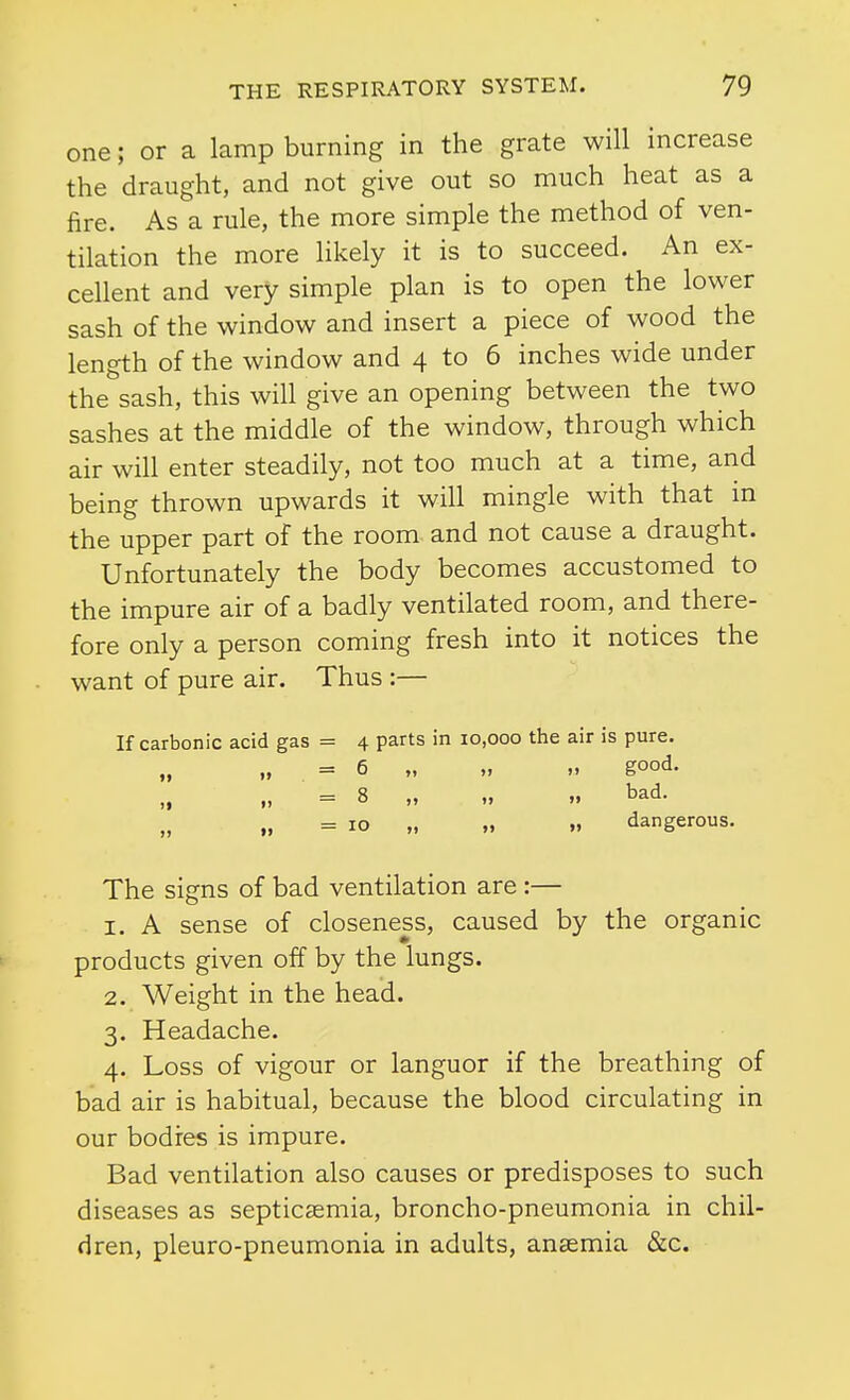 one; or a lamp burning in the grate will increase the draught, and not give out so much heat as a fire. As a rule, the more simple the method of ven- tilation the more likely it is to succeed. An ex- cellent and very simple plan is to open the lower sash of the window and insert a piece of wood the length of the window and 4 to 6 inches wide under the sash, this will give an opening between the two sashes at the middle of the window, through which air will enter steadily, not too much at a time, and being thrown upwards it will mingle with that m the upper part of the room and not cause a draught. Unfortunately the body becomes accustomed to the impure air of a badly ventilated room, and there- fore only a person coming fresh into it notices the want of pure air. Thus :— If carbonic acid gas = 4 parts in 10,000 the air is pure. „ „ = 6 „ „ „ good. „ = 8 „ „ „ bad. „ = 10 „ „ dangerous. The signs of bad ventilation are :— 1. A sense of closeness, caused by the organic products given off by the lungs. 2. Weight in the head. 3. Headache. 4. Loss of vigour or languor if the breathing of bad air is habitual, because the blood circulating in our bodies is impure. Bad ventilation also causes or predisposes to such diseases as septicaemia, broncho-pneumonia in chil- dren, pleuro-pneumonia in adults, anaemia &c.