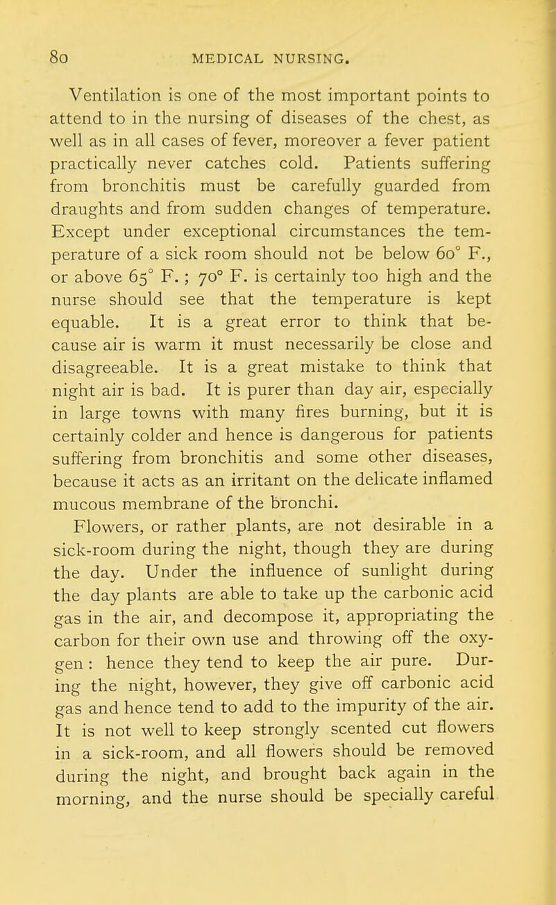 Ventilation is one of the most important points to attend to in the nursing of diseases of the chest, as well as in all cases of fever, moreover a fever patient practically never catches cold. Patients suffering from bronchitis must be carefully guarded from draughts and from sudden changes of temperature. Except under exceptional circumstances the tem- perature of a sick room should not be below 60 F., or above 65° F.; 70° F. is certainly too high and the nurse should see that the temperature is kept equable. It is a great error to think that be- cause air is warm it must necessarily be close and disagreeable. It is a great mistake to think that night air is bad. It is purer than day air, especially in large towns with many fires burning, but it is certainly colder and hence is dangerous for patients suffering from bronchitis and some other diseases, because it acts as an irritant on the delicate inflamed mucous membrane of the bronchi. Flowers, or rather plants, are not desirable in a sick-room during the night, though they are during the day. Under the influence of sunlight during the day plants are able to take up the carbonic acid gas in the air, and decompose it, appropriating the carbon for their own use and throwing off the oxy- gen : hence they tend to keep the air pure. Dur- ing the night, however, they give off carbonic acid gas and hence tend to add to the impurity of the air. It is not well to keep strongly scented cut flowers in a sick-room, and all flowers should be removed during the night, and brought back again in the morning, and the nurse should be specially careful