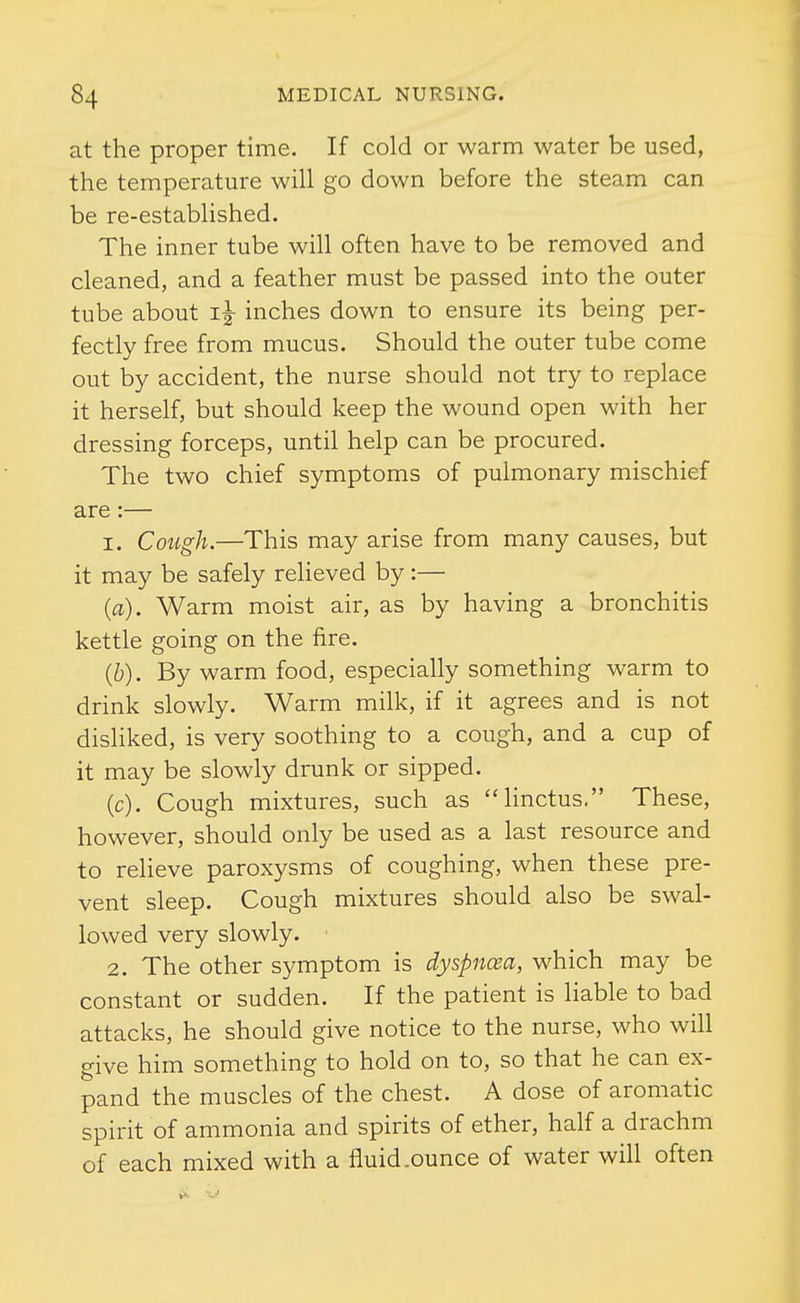 at the proper time. If cold or warm water be used, the temperature will go down before the steam can be re-established. The inner tube will often have to be removed and cleaned, and a feather must be passed into the outer tube about inches down to ensure its being per- fectly free from mucus. Should the outer tube come out by accident, the nurse should not try to replace it herself, but should keep the wound open with her dressing forceps, until help can be procured. The two chief symptoms of pulmonary mischief are:— 1. Cough.—This may arise from many causes, but it may be safely relieved by :— (a) . Warm moist air, as by having a bronchitis kettle going on the fire. (b) . By warm food, especially something warm to drink slowly. Warm milk, if it agrees and is not disKked, is very soothing to a cough, and a cup of it may be slowly drunk or sipped. (c) . Cough mixtures, such as hnctus. These, however, should only be used as a last resource and to relieve paroxysms of coughing, when these pre- vent sleep. Cough mixtures should also be swal- lowed very slowly. 2. The other symptom is dyspnoea, which may be constant or sudden. If the patient is liable to bad attacks, he should give notice to the nurse, who will give him something to hold on to, so that he can ex- pand the muscles of the chest. A dose of aromatic spirit of ammonia and spirits of ether, half a drachm of each mixed with a fluid.ounce of water will often