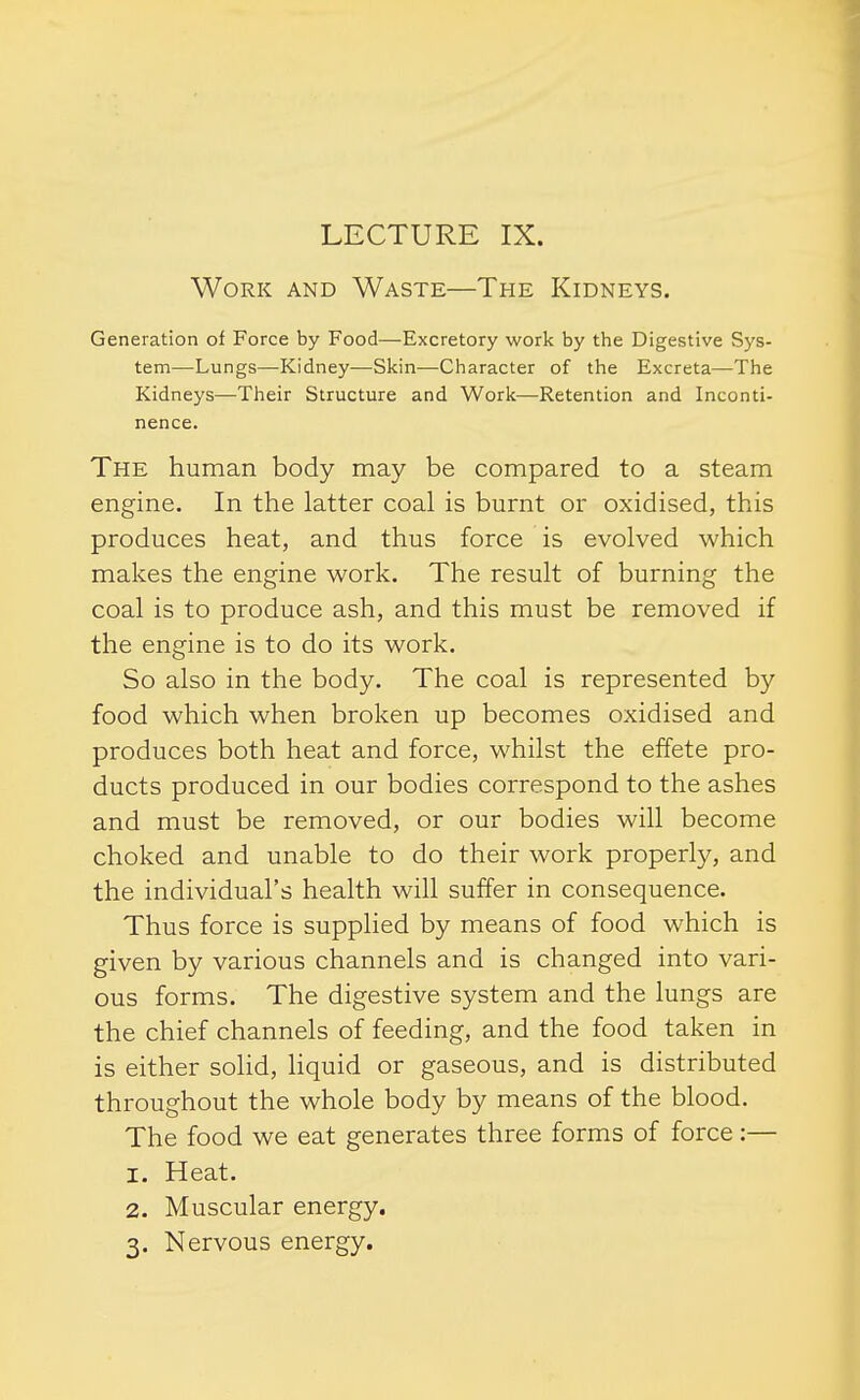 LECTURE IX. Work and Waste—The Kidneys. Generation of Force by Food—Excretory work by the Digestive Sys- tem—Lungs—Kidney—Skin—Character of the Excreta—The Kidneys—Their Structure and Work—Retention and Inconti- nence. The human body may be compared to a steam engine. In the latter coal is burnt or oxidised, this produces heat, and thus force is evolved which makes the engine work. The result of burning the coal is to produce ash, and this must be removed if the engine is to do its work. So also in the body. The coal is represented by food which when broken up becomes oxidised and produces both heat and force, whilst the effete pro- ducts produced in our bodies correspond to the ashes and must be removed, or our bodies will become choked and unable to do their work properly, and the individual's health will suffer in consequence. Thus force is supplied by means of food which is given by various channels and is changed into vari- ous forms. The digestive system and the lungs are the chief channels of feeding, and the food taken in is either solid, liquid or gaseous, and is distributed throughout the whole body by means of the blood. The food we eat generates three forms of force:— 1. Heat. 2. Muscular energy. 3. Nervous energy.