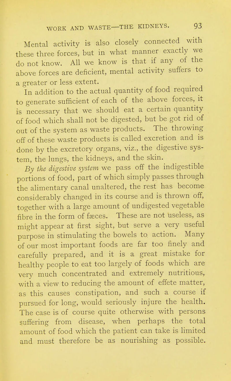 Mental activity is also closely connected with these three forces, but in what manner exactly we do not know. All we know is that if any of the above forces are deficient, mental activity suffers to a greater or less extent. In addition to the actual quantity of food required to generate sufficient of each of the above forces, it is necessary that we should eat a certain quantity of food which shall not be digested, but be got rid of out of the system as waste products. The throwing off of these waste products is called excretion and is done by the excretory organs, viz., the digestive sys- tem, the lungs, the kidneys, and the skin. By the digestive system we pass off the indigestible portions of food, part of which simply passes through the alimentary canal unaltered, the rest has become considerably changed in its course and is thrown off, together with a large amount of undigested vegetable fibre in the form of fseces. These are not useless, as might appear at first sight, but serve a very useful purpose in stimulating the bowels to action. Many of our most important foods are far too finely and carefully prepared, and it is a great mistake for healthy people to eat too largely of foods which are very much concentrated and extremely nutritious, with a view to reducing the amount of effete matter, as this causes constipation, and such a course if pursued for long, would seriously injure the health. The case is of course quite otherwise with persons suffering from disease, when perhaps the total amount of food which the patient can take is limited and must therefore be as nourishing as possible.