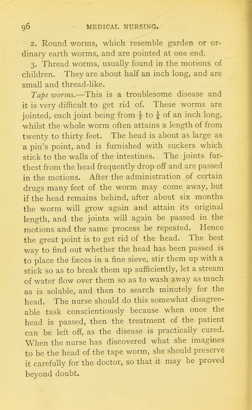 2. Round worms, which resemble garden or or- dinary earth worms, and are pointed at one end. 3. Thread worms, usually found in the motions of children. They are about half an inch long, and are small and thread-like. Tape worms.—This is a troublesome disease and it is very difficult to get rid of. These worms are jointed, each joint being from |- to |- of an inch long, whilst the whole worm often attains a length of from twenty to thirty feet. The head is about as large as a pin's point, and is furnished with suckers which stick to the walls of the intestines. The joints fur- thest from the head frequently drop off and are passed in the motions. After the administration of certain drugs many feet of the worm may come away, but if the head remains behind, after about six months the worm will grow again and attain its original length, and the joints will again be passed in the motions and the same process be repeated. Hence the great point is to get rid of the head. The best way to find out whether the head has been passed is to place the faeces in a fine sieve, stir them up with a stick so as to break them up sufficiently, let a stream of water flow over them so as to wash away as much as is soluble, and then to search minutely for the head. The nurse should do this somewhat disagree- able task conscientiously because when once the head is passed, then the treatment of the patient can be left off, as the disease is practically cured. When the nurse has discovered what she imagines to be the head of the tape worm, she should preserve it carefully for the doctor, so that it may be proved beyond doubt.