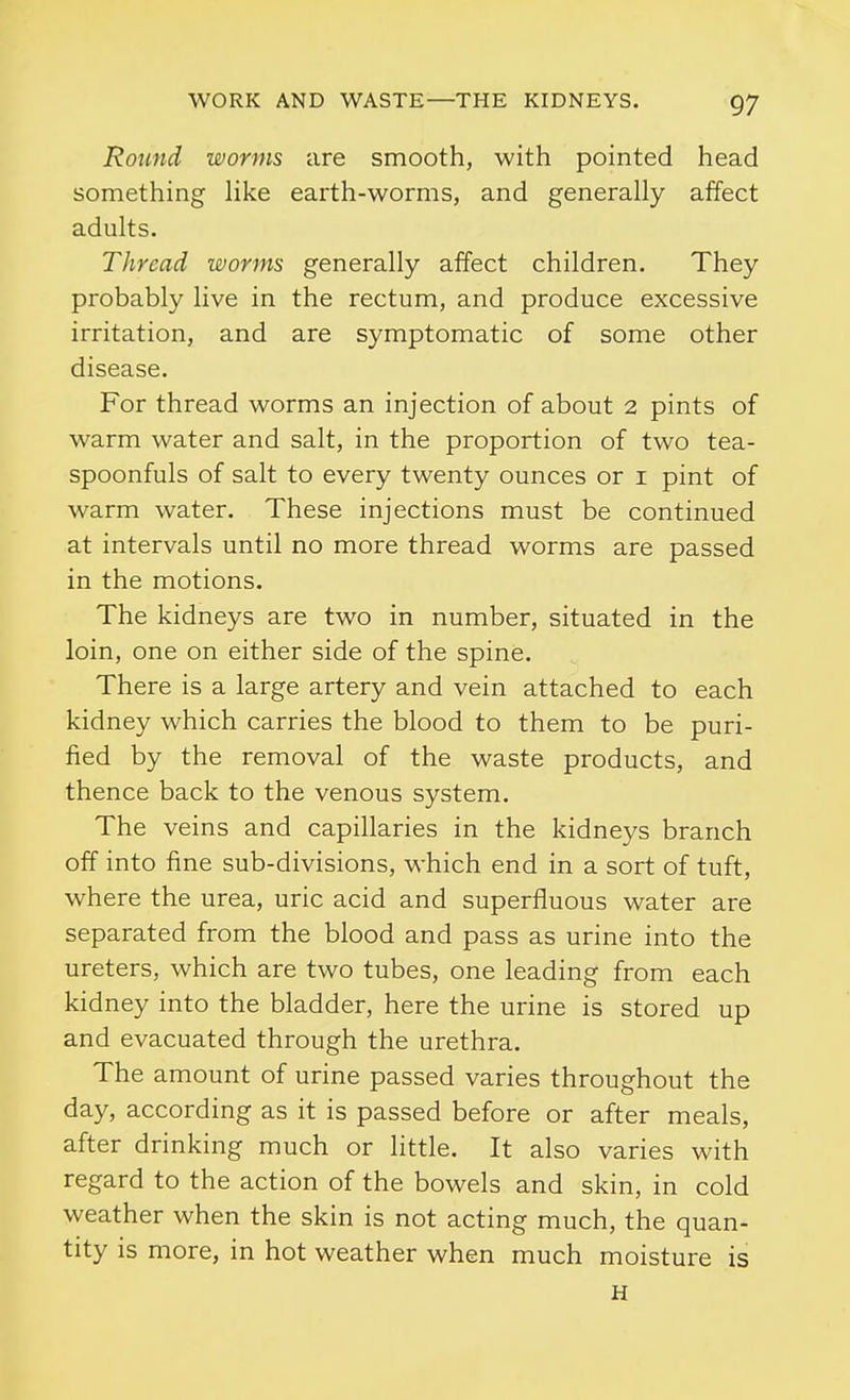 Round worms are smooth, with pointed head something like earth-worms, and generally affect adults. Thread worms generally affect children. They probably live in the rectum, and produce excessive irritation, and are symptomatic of some other disease. For thread worms an injection of about 2 pints of warm water and salt, in the proportion of two tea- spoonfuls of salt to every twenty ounces or i pint of warm water. These injections must be continued at intervals until no more thread worms are passed in the motions. The kidneys are two in number, situated in the loin, one on either side of the spine. There is a large artery and vein attached to each kidney which carries the blood to them to be puri- fied by the removal of the waste products, and thence back to the venous system. The veins and capillaries in the kidneys branch off into fine sub-divisions, which end in a sort of tuft, where the urea, uric acid and superfluous water are separated from the blood and pass as urine into the ureters, which are two tubes, one leading from each kidney into the bladder, here the urine is stored up and evacuated through the urethra. The amount of urine passed varies throughout the day, according as it is passed before or after meals, after drinking much or little. It also varies with regard to the action of the bowels and skin, in cold weather when the skin is not acting much, the quan- tity is more, in hot weather when much moisture is H