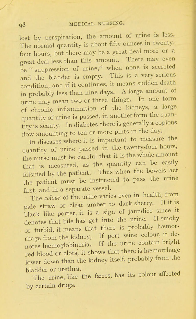 lost by perspiration, the amount of urine is less. The normal quantity is about fifty ounces in twenty- four hours, but there may be a great deal more or a great deal less than this amount. There may even be  suppression of urine, when none is secreted and the bladder is empty. This is a very serious condition, and if it continues, it means sudden death in probably less than nine days. A large amount of urine may mean two or three things. In one form of chronic inflammation of the kidneys, a large quantity of urine is passed, in another form the quan- tity is scanty. In diabetes there is generally a copious flow amounting to ten or more pints in the day. In diseases where it is important to measure the quantity of urine passed in the twenty-four hours, the nurse must be careful that it is the whole amount that is measured, as the quantity can be easily falsified by the patient. Thus when the bowels act the patient must be instructed to pass the urme first, and in a separate vessel. The coloiir of the urine varies even m health, from pale straw or clear amber to dark sherry. If it is black like porter, it is a sign of jaundice since it denotes that bile has got into the urme. If smoky or turbid, it means that there is probably hemor- rhage from the kidney, If port wine colour, it _ de- notes hemoglobinuria. If the urine contain bright red blood or clots', it shows that there is hemorrhage lower down than the kidney itself, probably from the bladder or urethra. rr . a The urine, like the feces, has its colour affected by certain drugs.