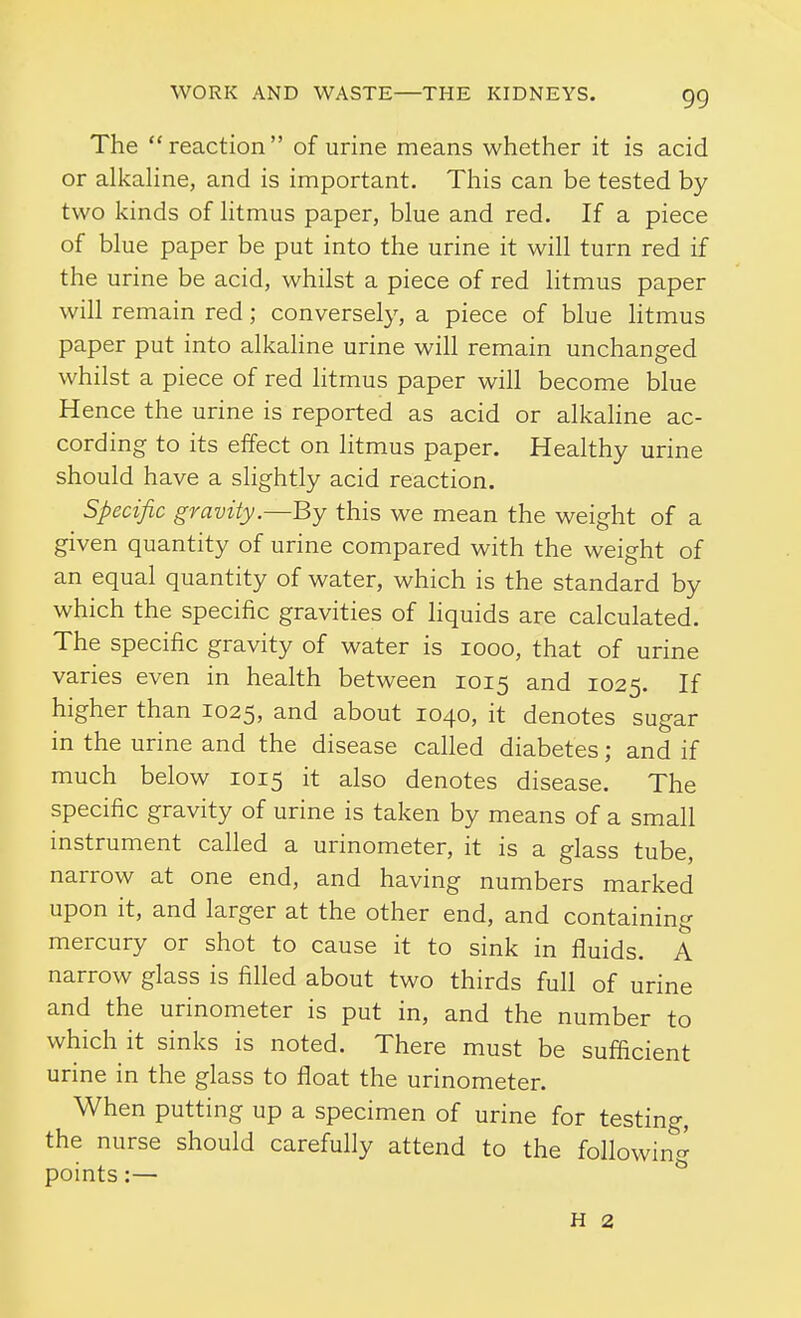 The reaction of urine means whether it is acid or alkahne, and is important. This can be tested by two kinds of htmus paper, blue and red. If a piece of blue paper be put into the urine it will turn red if the urine be acid, whilst a piece of red litmus paper will remain red; conversely, a piece of blue litmus paper put into alkahne urine will remain unchanged whilst a piece of red litmus paper will become blue Hence the urine is reported as acid or alkaline ac- cording to its effect on htmus paper. Healthy urine should have a slightly acid reaction. Specific gravity.—By this we mean the weight of a given quantity of urine compared with the weight of an equal quantity of water, which is the standard by which the specific gravities of hquids are calculated. The specific gravity of water is looo, that of urine varies even in health between 1015 and 1025. If higher than 1025, and about 1040, it denotes sugar in the urine and the disease called diabetes; and if much below 1015 it also denotes disease. The specific gravity of urine is taken by means of a small instrument called a urinometer, it is a glass tube, narrow at one end, and having numbers marked upon it, and larger at the other end, and containing mercury or shot to cause it to sink in fluids. A narrow glass is filled about two thirds full of urine and the urinometer is put in, and the number to which it sinks is noted. There must be sufficient urine in the glass to float the urinometer. When putting up a specimen of urine for testing, the nurse should carefully attend to the following points:— H 2