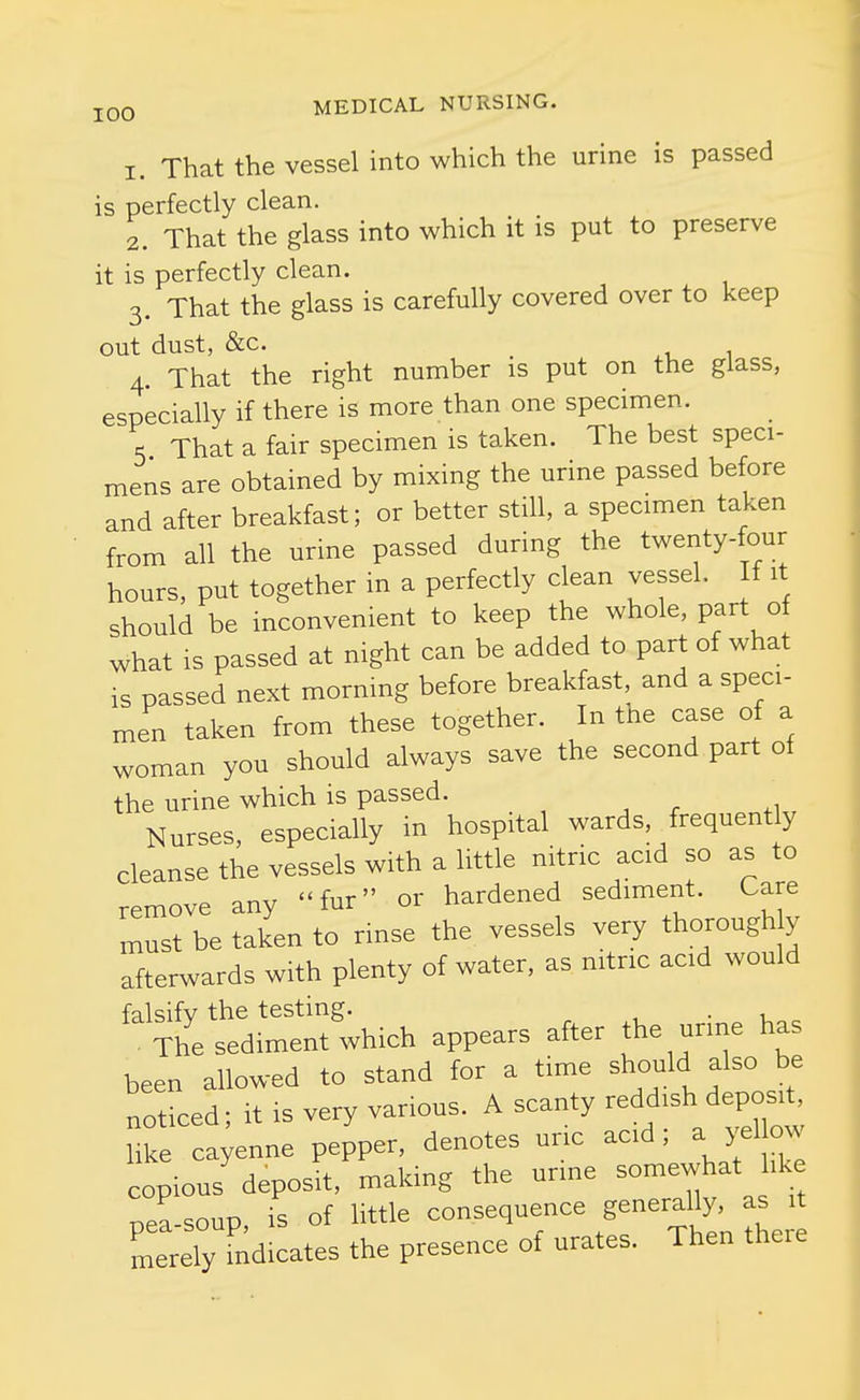 1. That the vessel into which the urine is passed is perfectly clean. 2. That the glass into which it is put to preserve it is perfectly clean. 3. That the glass is carefully covered over to keep out dust, &c. _ 4. That the right number is put on the glass, especially if there is more than one specimen. 5 That a fair specimen is taken. The best speci- mens are obtained by mixing the urine passed before and after breakfast; or better still, a specimen taken from all the urine passed during the twenty-four hours, put together in a perfectly clean vessel. f it should be inconvenient to keep the whole, part o what is passed at night can be added to part of what is passed next morning before breakfast, and a speci- men taken from these together. In tne case of a woman you should always save the second part of the urine which is passed. , ^ . ,1 Nurses, especially in hospital wards frequently cleanse the vessels with a little nitric acid so as to remove any fur or hardened sediment. Care must be taken to rinse the vessels very thorough y afterwards with plenty of water, as nitnc acid would falsify the testing. • u , . The sediment which appears after the unne has been allowed to stand for a time should also be noticed; it is very various. A scanty reddish deposit, Hke cayenne pepper, denotes ur.c acid; a yel ow copious deposit, making the urme somewhat hke pea-soup, is of little consequence generally a merely indicates the presence of urates. Then theie