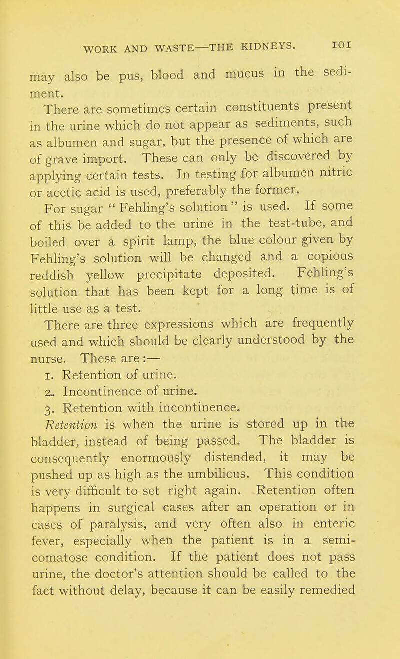 may also be pus, blood and mucus in the sedi- ment. There are sometimes certain constituents present in the urine which do not appear as sediments, such as albumen and sugar, but the presence of which are of grave import. These can only be discovered by applying certain tests. In testing for albumen nitric or acetic acid is used, preferably the former. For sugar  Fehling's solution  is used. If some of this be added to the urine in the test-tube, and boiled over a spirit lamp, the blue colour given by Fehling's solution will be changed and a copious reddish yellow precipitate deposited. Fehling's solution that has been kept for a long time is of little use as a test. There are three expressions which are frequently used and which should be clearly understood by the nurse. These are :— I. Retention of urine. 2- Incontinence of urine. 3. Retention with incontinence. Retention is when the urine is stored up in the bladder, instead of being passed. The bladder is consequently enormously distended, it may be pushed up as high as the umbilicus. This condition is very difficult to set right again. Retention often happens in surgical cases after an operation or in cases of paralysis, and very often also in enteric fever, especially when the patient is in a semi- comatose condition. If the patient does not pass urine, the doctor's attention should be called to the fact without delay, because it can be easily remedied