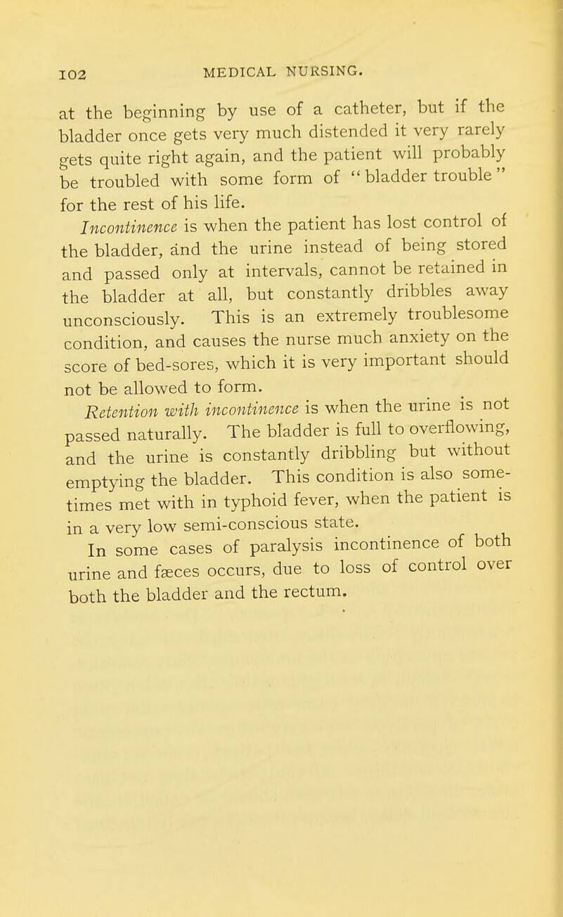 at the beginning by use of a catheter, but if the bladder once gets very much distended it very rarely gets quite right again, and the patient will probably be troubled with some form of  bladder trouble  for the rest of his life. Incontinence is when the patient has lost control of the bladder, and the urine instead of being stored and passed only at intervals, cannot be retained in the bladder at all, but constantly dribbles away unconsciously. This is an extremely troublesome condition, and causes the nurse much anxiety on the score of bed-sores, which it is very important should not be allowed to form. Retention with incontinence is when the urme is not passed naturally. The bladder is full to overflowing, and the urine is constantly dribbling but without emptying the bladder. This condition is also some- times met with in typhoid fever, when the patient is in a very low semi-conscious state. In some cases of paralysis incontinence of both urine and fsces occurs, due to loss of control over both the bladder and the rectum.