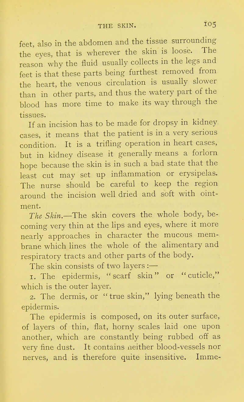 feet, also in the abdomen and the tissue surrounding the'eyes, that is wherever the skin is loose. The reason why the fluid usually collects in the legs and feet is that these parts being furthest removed from the heart, the venous circulation is usually slower than in other parts, and thus the watery part of the blood has more time to make its way through the tissues. If an incision has to be made for dropsy in kidney cases, it means that the patient is in a very serious condition. It is a trifling operation in heart cases, but in kidney disease it generally means a forlorn hope because the skin is in such a bad state that the least cut may set up inflammation or erysipelas. The nurse should be careful to keep the region around the incision well dried and soft with oint- ment. The Skin.—The skin covers the whole body, be- coming very thin at the lips and eyes, where it more nearly approaches in character the mucous mem- brane which Hnes the whole of the ahmentary and respiratory tracts and other parts of the body. The skin consists of two layers :— 1. The epidermis, scarf skin or cuticle, which is the outer layer. 2. The dermis, or true skin, lying beneath the epidermis. The epidermis is composed, on its outer surface, of layers of thin, flat, horny scales laid one upon another, which are constantly being rubbed off as very fine dust. It contains neither blood-vessels nor nerves, and is therefore quite insensitive. Imme-