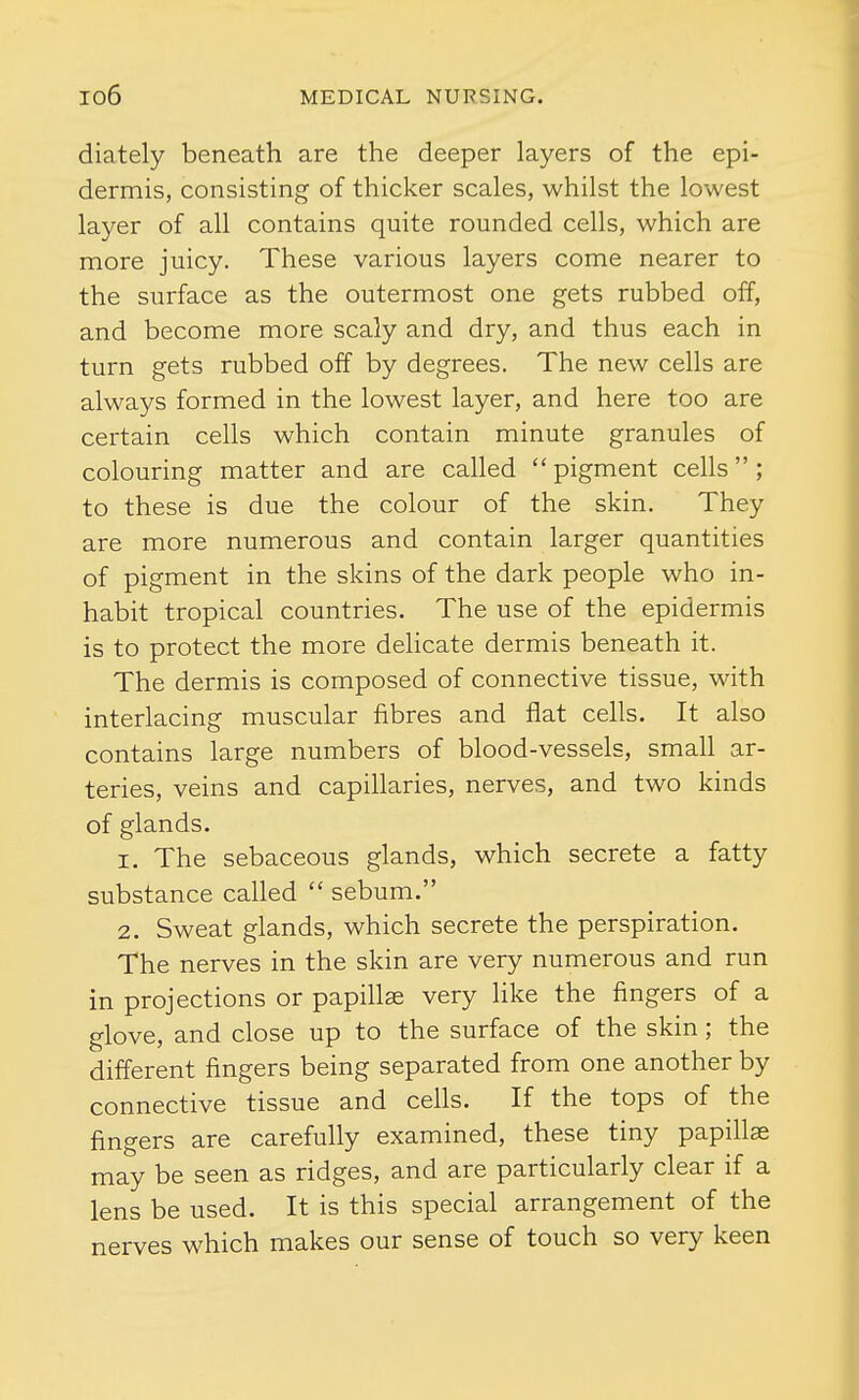 diately beneath are the deeper layers of the epi- dermis, consisting of thicker scales, whilst the lowest layer of all contains quite rounded cells, which are more juicy. These various layers come nearer to the surface as the outermost one gets rubbed off, and become more scaly and dry, and thus each in turn gets rubbed off by degrees. The new cells are always formed in the lowest layer, and here too are certain cells which contain minute granules of colouring matter and are called pigment cells; to these is due the colour of the skin. They are more numerous and contain larger quantities of pigment in the skins of the dark people who in- habit tropical countries. The use of the epidermis is to protect the more deHcate dermis beneath it. The dermis is composed of connective tissue, with interlacing muscular fibres and flat cells. It also contains large numbers of blood-vessels, smah ar- teries, veins and capillaries, nerves, and two kinds of glands. 1. The sebaceous glands, which secrete a fatty substance called  sebum. 2. Sweat glands, which secrete the perspiration. The nerves in the skin are very numerous and run in projections or papillae very like the fingers of a glove, and close up to the surface of the skin; the different fingers being separated from one another by connective tissue and cells. If the tops of the fingers are carefully examined, these tiny papiUse may be seen as ridges, and are particularly clear if a lens be used. It is this special arrangement of the nerves which makes our sense of touch so very keen