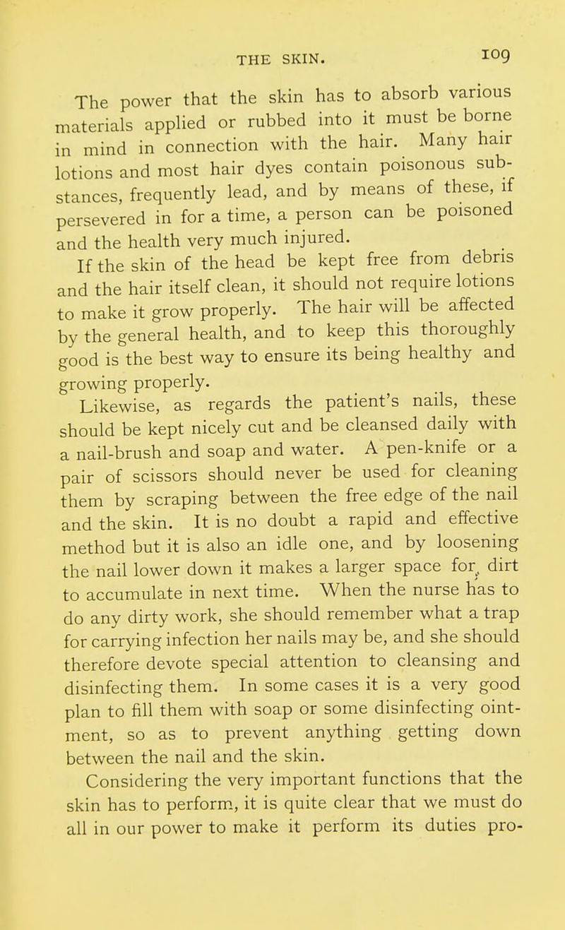 The power that the skin has to absorb various materials appHed or rubbed into it must be borne in mind in connection with the hair. Many hair lotions and most hair dyes contain poisonous sub- stances, frequently lead, and by means of these, if persevered in for a time, a person can be poisoned and the health very much injured. If the skin of the head be kept free from debris and the hair itself clean, it should not require lotions to make it grow properly. The hair will be affected by the general health, and to keep this thoroughly good is the best way to ensure its being healthy and growing properly. Likewise, as regards the patient's nails, these should be kept nicely cut and be cleansed daily with a nail-brush and soap and water. A pen-knife or a pair of scissors should never be used for cleaning them by scraping between the free edge of the nail and the skin. It is no doubt a rapid and effective method but it is also an idle one, and by loosening the nail lower down it makes a larger space for^ dirt to accumulate in next time. When the nurse has to do any dirty work, she should remember what a trap for carrying infection her nails may be, and she should therefore devote special attention to cleansing and disinfecting them. In some cases it is a very good plan to fill them with soap or some disinfecting oint- ment, so as to prevent anything getting down between the nail and the skin. Considering the very important functions that the skin has to perform., it is quite clear that we must do all in our power to make it perform its duties pro-