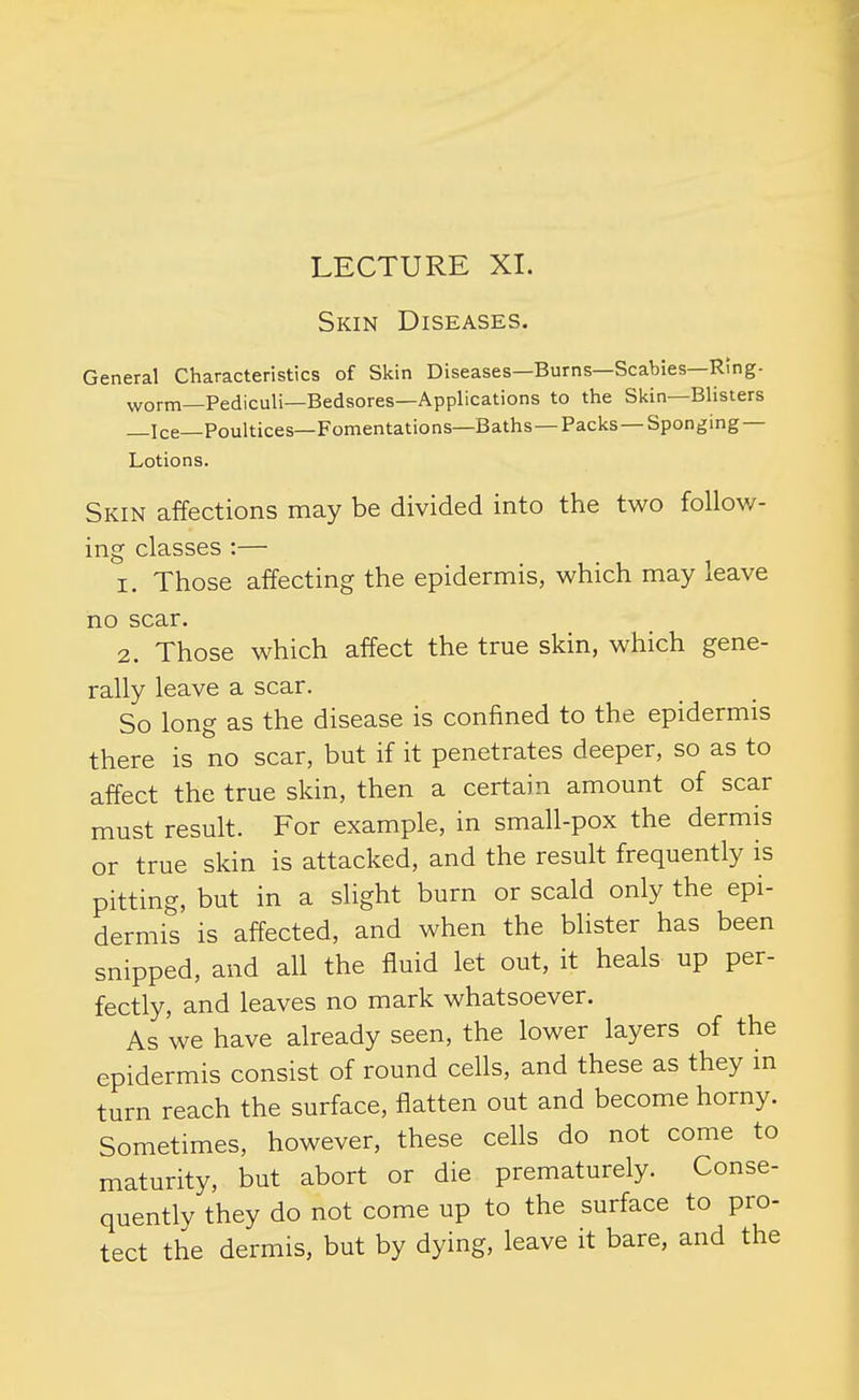 LECTURE XI. Skin Diseases. General Characteristics of Skin Diseases—Burns—Scabies—Ring- worm—Pediculi—Bedsores—Applications to the Skin—Blisters _Ice—Poultices—Fomentations—Baths—Packs —Sponging — Lotions. Skin affections may be divided into the two follow- ing classes :— 1. Those affecting the epidermis, which may leave no scar. 2. Those which affect the true skin, which gene- rally leave a scar. So long as the disease is confined to the epidermis there is no scar, but if it penetrates deeper, so as to affect the true skin, then a certain amount of scar must result. For example, in small-pox the dermis or true skin is attacked, and the result frequently is pitting, but in a slight burn or scald only the epi- dermis is affected, and when the blister has been snipped, and all the fluid let out, it heals up per- fectly, and leaves no mark whatsoever. As we have already seen, the lower layers of the epidermis consist of round cells, and these as they m turn reach the surface, flatten out and become horny. Sometimes, however, these cells do not come to maturity, but abort or die prematurely. Conse- quently they do not come up to the surface to pro- tect the dermis, but by dying, leave it bare, and the