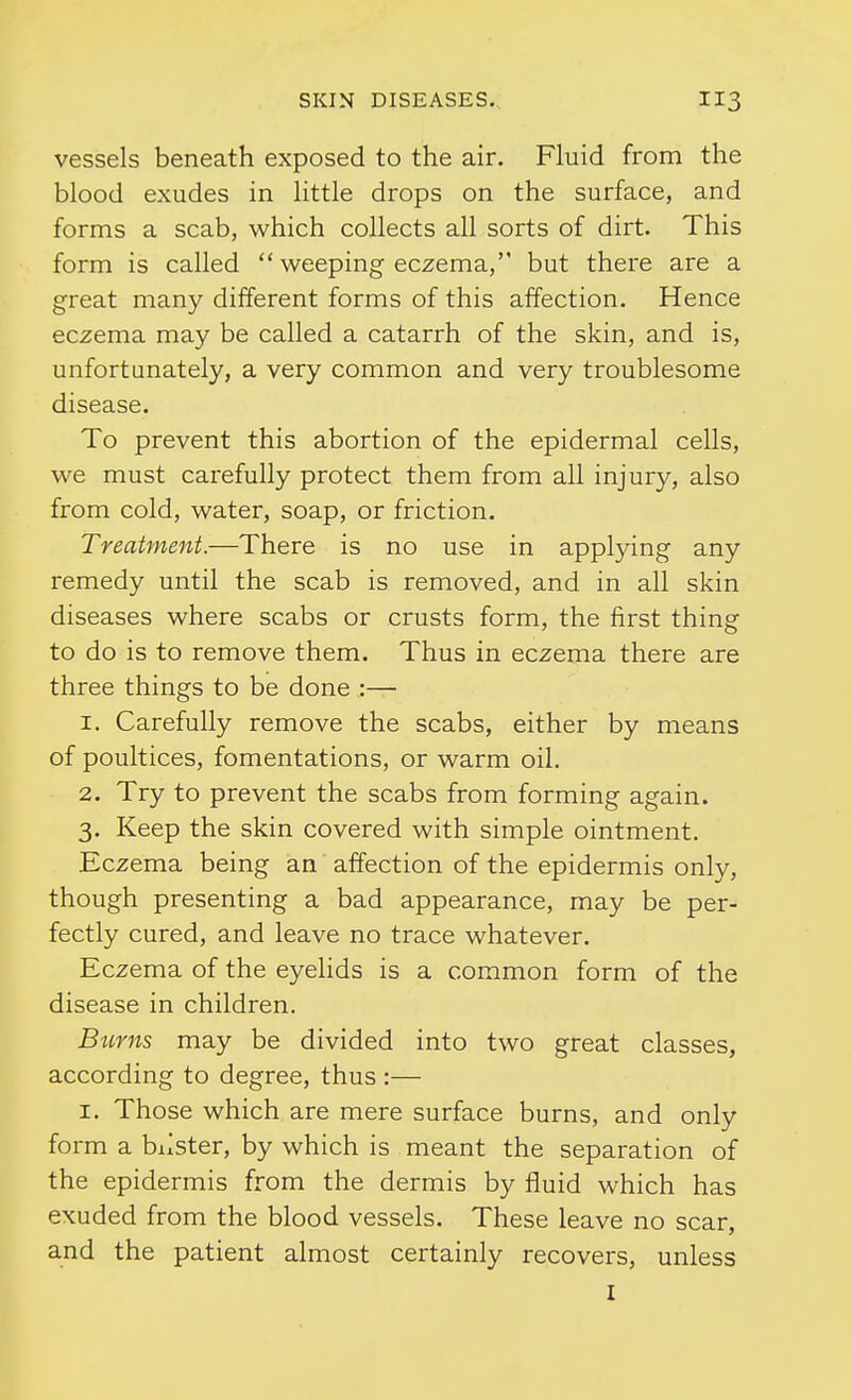 vessels beneath exposed to the air. Fluid from the blood exudes in little drops on the surface, and forms a scab, which collects all sorts of dirt. This form is called  weeping eczema, but there are a great many different forms of this affection. Hence eczema may be called a catarrh of the skin, and is, unfortunately, a very common and very troublesome disease. To prevent this abortion of the epidermal cells, we must carefully protect them from all injury, also from cold, water, soap, or friction. Treatment.—There is no use in applying any remedy until the scab is removed, and in all skin diseases where scabs or crusts form, the first thing to do is to remove them. Thus in eczema there are three things to be done :— 1. Carefully remove the scabs, either by means of poultices, fomentations, or warm oil. 2. Try to prevent the scabs from forming again. 3. Keep the skin covered with simple ointment. Eczema being an affection of the epidermis only, though presenting a bad appearance, may be per- fectly cured, and leave no trace whatever. Eczema of the eyelids is a common form of the disease in children. Btirns may be divided into two great classes, according to degree, thus :— I. Those which are mere surface burns, and only form a blister, by which is meant the separation of the epidermis from the dermis by fluid which has exuded from the blood vessels. These leave no scar, and the patient almost certainly recovers, unless I