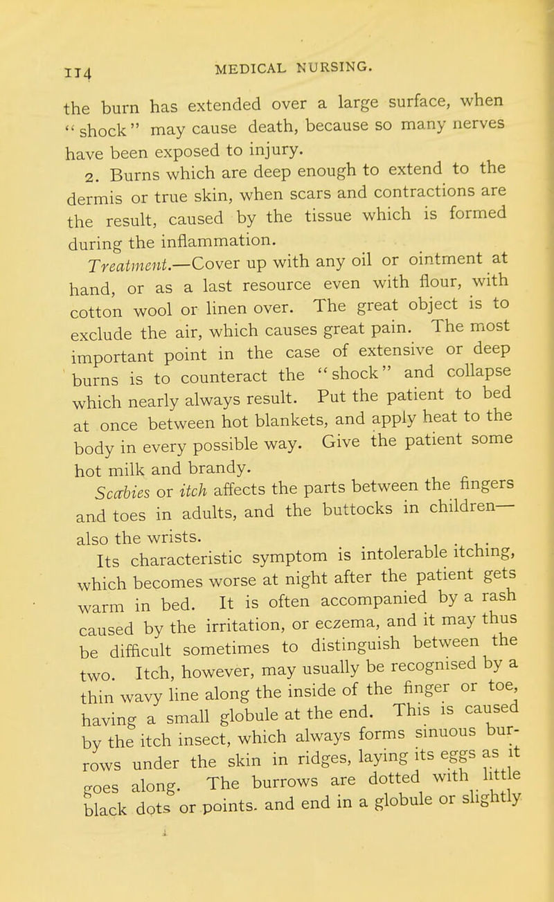 the burn has extended over a large surface, when  shock may cause death, because so many nerves have been exposed to injury. 2. Burns which are deep enough to extend to the dermis or true skin, when scars and contractions are the result, caused by the tissue which is formed during the inflammation. Treatment—Cover nip with any oil or ointment at hand, or as a last resource even with flour, with cotton wool or linen over. The great object is to exclude the air, which causes great pain. The most important point in the case of extensive or deep burns is to counteract the shock and collapse which nearly always result. Put the patient to bed at once between hot blankets, and apply heat to the body in every possible way. Give the patient some hot milk and brandy. Sccrbies or itch affects the parts between the fingers and toes in adults, and the buttocks in children— also the wrists. i • i • Its characteristic symptom is intolerable itchmg, which becomes worse at night after the patient gets warm in bed. It is often accompanied by a rash caused by the irritation, or eczema, and it may thus be difficult sometimes to distinguish between the two. Itch, however, may usually be recognised by a thin wavy Hne along the inside of the finger or toe having a small globule at the end. This is caused by the itch insect, which always forms sinuous bur- rows under the skin in ridges, laying its eggs as it goes along. The burrows are dotted with litt e black dots or points, and end in a globule or slightly