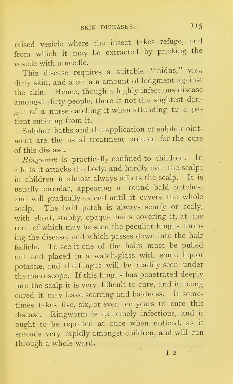 raised vesicle where the insect takes refuge, and from which it may be extracted by pricking the vesicle with a needle. This disease requires a suitable nidus, viz., dirty skin, and a certain amount of lodgment against the skin. Hence, though a highly infectious disease amongst dirty people, there is not the slightest dan- ger of a nurse catching it when attending to a pa- tient suffering from it. Sulphur baths and the application of sulphur oint- ment are the usual treatment ordered for the cure of this disease. Ringworm is practically confined to children. In adults it attacks the body, and hardly ever the scalp; in children it almost always affects the scalp. It is usually circular, appearing in round bald patches, and will gradually extend until it covers the whole scalp. The bald patch is always scurfy or scaly, with short, stubby, opaque hairs covering it, at the root of which may be seen the peculiar fungus form- ing the disease, and which passes down into the hair follicle. To see it one of the hairs must be pulled out and placed in a watch-glass with some liquor potass^, and the fungus will be readily seen under the microscope. If this fungus has penetrated deeply into the scalp it is very difficult to cure, and in being cured it may leave scarring and baldness. It some- times takes five, six, or even ten years to cure this disease. Ringworm is extremely infectious, and it ought to be reported at once when noticed, as it spreads very rapidly amongst children, and will run through a whole ward, I 2