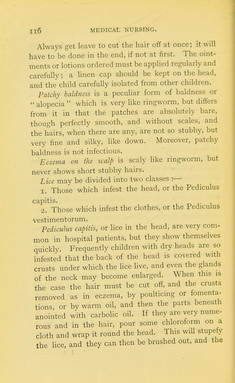 Always get leave to cut the hair off at once; it will have to be done in the end, if not at first. The oint- ments or lotions ordered must be applied regularly and carefully; a linen cap should be kept on the head, and the child carefully isolated from other children. Patchy baldness is a pecuhar form of baldness or  alopecia  which is very like ringworm, but differs from it in that the patches are absolutely bare, though perfectly smooth, and without scales, and the hairs, when there are any, are not so stubby, but very fine and silky, hke down. Moreover, patchy baldness is not infectious. Eczema on the scalp is scaly like ringworm, but never shows short stubby hairs. Lice may be divided into two classes :— 1. Those which infest the head, or the Pediculus capitis. 2. Those which infest the clothes, or the Pediculus vestimentorum. Pediculus capitis, or Uce in the head, are very com- mon in hospital patients, but they show themselves quickly. Frequently children with dry heads are so infested that the back of the head is covered with crusts under which the hce Hve, and even the glands of the neck may become enlarged. When this is the case the hair must be cut off, and the crusts removed as in eczema, by poulticing or fomenta- tions, or by warm oil, and then the parts beneath anointed with carbolic oil. If they are very nume- rous and in the hair, pour some chloroform on a cloth and wrap it round the head. This wiU stupefy the hce, and they can then be brushed out. and the