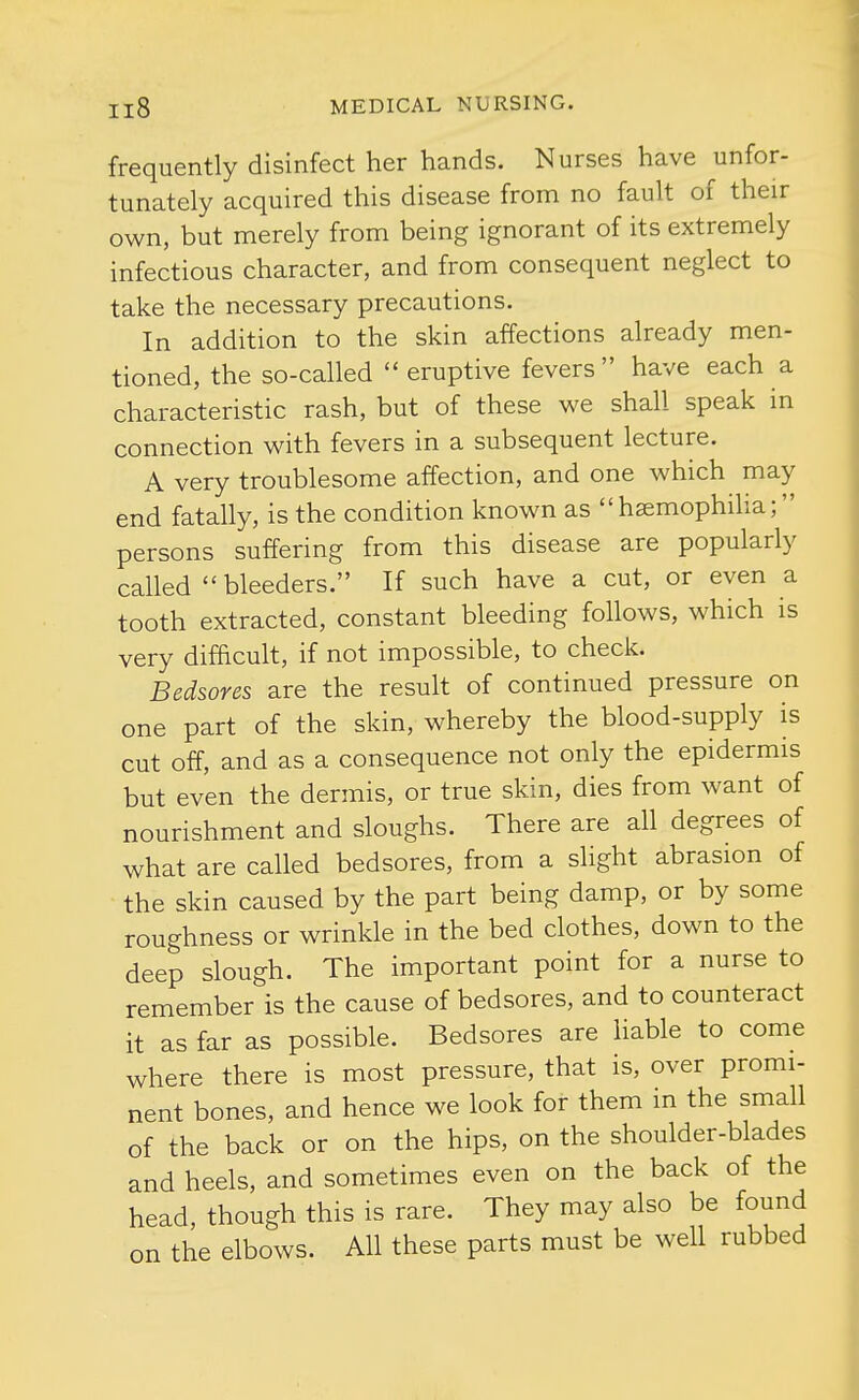 frequently disinfect her hands. Nurses have unfor- tunately acquired this disease from no fault of their own, but merely from being ignorant of its extremely infectious character, and from consequent neglect to take the necessary precautions. In addition to the skin affections already men- tioned, the so-called  eruptive fevers  have each a characteristic rash, but of these we shall speak in connection with fevers in a subsequent lecture. A very troublesome affection, and one which may end fatally, is the condition known as haemophilia; persons suffering from this disease are popularly called bleeders. If such have a cut, or even a tooth extracted, constant bleeding follows, which is very difficult, if not impossible, to check. Bedsores are the result of continued pressure on one part of the skin, whereby the blood-supply is cut off, and as a consequence not only the epidermis but even the dermis, or true skin, dies from want of nourishment and sloughs. There are all degrees of what are called bedsores, from a slight abrasion of the skin caused by the part being damp, or by some roughness or wrinkle in the bed clothes, down to the deep slough. The important point for a nurse to remember is the cause of bedsores, and to counteract it as far as possible. Bedsores are Hable to come where there is most pressure, that is, over promi- nent bones, and hence we look for them m the small of the back or on the hips, on the shoulder-blades and heels, and sometimes even on the back of the head, though this is rare. They may also be found on the elbows. All these parts must be well rubbed