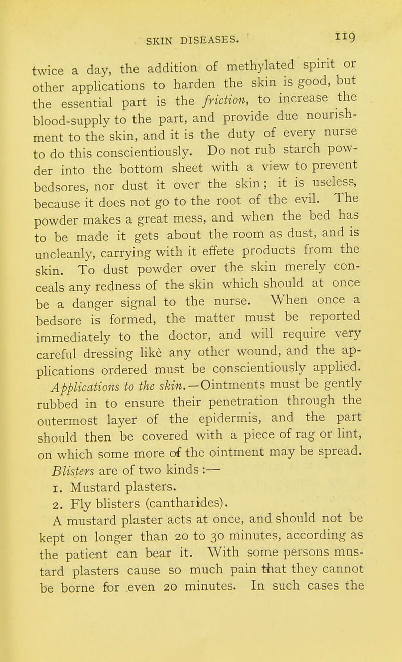 twice a day, the addition of methylated spirit or other applications to harden the skin is good, but the essential part is the friction, to increase the blood-supply to the part, and provide due nourish- ment to the skin, and it is the duty of every nurse to do this conscientiously. Do not rub starch pow- der into the bottom sheet with a view to prevent bedsores, nor dust it over the skin; it is useless, because it does not go to the root of the evil. The powder makes a great mess, and when the bed has to be made it gets about the room as dust, and is uncleanly, carrying with it effete products from the skin. To dust powder over the skin merely con- ceals any redness of the skin which should at once be a danger signal to the nurse. When once a bedsore is formed, the matter must be reported immediately to the doctor, and will require very careful dressing hke any other wound, and the ap- plications ordered must be conscientiously applied. Applications to the s^m.—Ointments must be gently rubbed in to ensure their penetration through the outermost layer of the epidermis, and the part should then be covered with a piece of rag or lint, on which some more of the ointment may be spread. Blisters are of two kinds :— 1. Mustard plasters. 2. Fly bhsters (cantharides). A mustard plaster acts at once, and should not be kept on longer than 20 to 30 minutes, according as the patient can bear it. With some persons mus- tard plasters cause so much pain that they cannot be borne for even 20 minutes. In such cases the