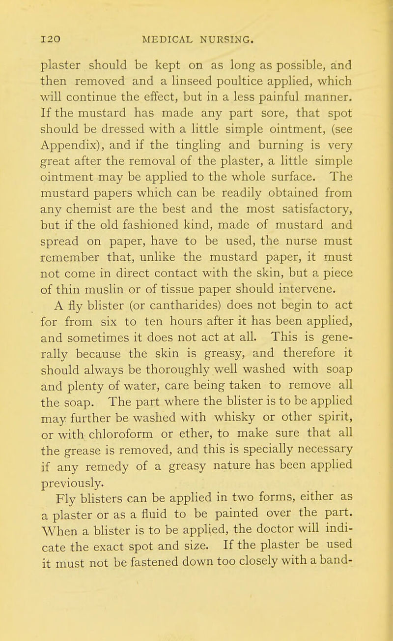 plaster should be kept on as long as possible, and then removed and a linseed poultice applied, which will continue the effect, but in a less painful manner. If the mustard has made any part sore, that spot should be dressed with a little simple ointment, (see Appendix), and if the tingling and burning is very great after the removal of the plaster, a little simple ointment may be applied to the whole surface. The mustard papers which can be readily obtained from any chemist are the best and the most satisfactory, but if the old fashioned kind, made of mustard and spread on paper, have to be used, the nurse must remember that, unlike the mustard paper, it must not come in direct contact with the skin, but a piece of thin muslin or of tissue paper should intervene. A fly blister (or cantharides) does not begin to act for from six to ten hours after it has been applied, and sometimes it does not act at all. This is gene- rally because the skin is greasy, and therefore it should always be thoroughly well washed with soap and plenty of water, care being taken to remove all the soap. The part where the blister is to be applied may further be washed with whisky or other spirit, or with chloroform or ether, to make sure that all the grease is removed, and this is specially necessary if any remedy of a greasy nature has been applied previously. Fly blisters can be appHed in two forms, either as a plaster or as a fluid to be painted over the part. When a blister is to be applied, the doctor will indi- cate the exact spot and si^e. If the plaster be used it must not be fastened down too closely with a band-