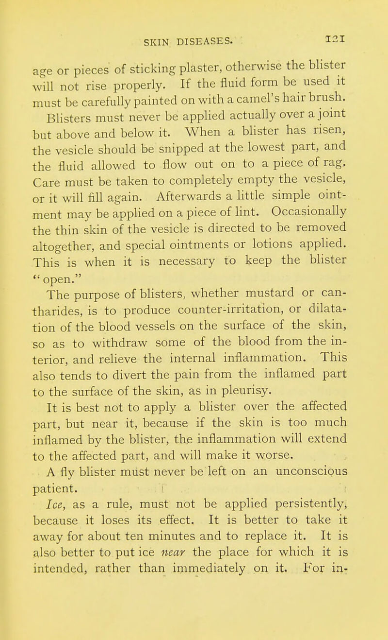 age or pieces of sticking plaster, otherwise the bhster will not rise properly. If the fluid form be used it must be carefully painted on with a camel's hair brush. Blisters must never be applied actually over a jomt but above and below it. When a blister has risen, the vesicle should be snipped at the lowest part, and the fluid allowed to flow out on to a piece of rag. Care must be taken to completely empty the vesicle, or it will fill again. Afterwards a little simple oint- ment may be applied on a piece of lint. Occasionally the thin skin of the vesicle is directed to be removed altogether, and special ointments or lotions applied. This is when it is necessary to keep the bhster *' open. The purpose of bhsters, whether mustard or can- tharides, is to produce counter-irritation, or dilata- tion of the blood vessels on the surface of the skin, so as to withdraw some of the blood from the in- terior, and reheve the internal inflammation. This also tends to divert the pain from the inflamed part to the surface of the skin, as in pleurisy. It is best not to apply a blister over the affected part, but near it, because if the skin is too much inflamed by the blister, the inflammation will extend to the affected part, and will make it worse. A fly blister must never be left on an unconscious patient. Ice, as a rule, must not be applied persistentlyj because it loses its effect. It is better to take it away for about ten minutes and to replace it. It is also better to put ice near the place for which it is intended, rather than immediately on it. For in-: