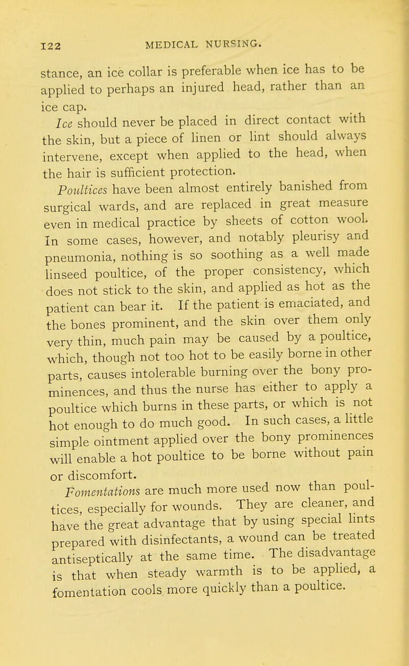 Stance, an ice collar is preferable when ice has to be applied to perhaps an injured head, rather than an ice cap. Ice should never be placed in direct contact with the skin, but a piece of linen or lint should always intervene, except when applied to the head, when the hair is sufficient protection. Poultices have been almost entirely banished from surgical wards, and are replaced in great measure even in medical practice by sheets of cotton wool. In some cases, however, and notably pleurisy and pneumonia, nothing is so soothing as a well made linseed poultice, of the proper consistency, which does not stick to the skin, and applied as hot as the patient can bear it. If the patient is emaciated, and the bones prominent, and the skin over them only very thin, much pain may be caused by a poultice, which, though not too hot to be easily borne in other parts, causes intolerable burning over the bony pro- minences, and thus the nurse has either to apply a poultice which burns in these parts, or which is not hot enough to do much good. In such cases, a httle simple ointment applied over the bony prominences will enable a hot poultice to be borne without pam or discomfort. Fomentations are much more used now than poul- tices, especially for wounds. They are cleaner, and have the great advantage that by using special Imts prepared with disinfectants, a wound can be treated antiseptically at the same time. The disadvantage is that when steady warmth is to be applied, a fomentation cools, more quickly than a poultice.