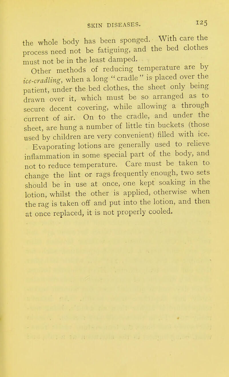 the whole body has been sponged. With care the process need not be fatiguing, and the bed clothes must not be in the least damped. ^ Other methods of reducing temperature are by ice-cradling, when a long  cradle  is placed over the patient, under the bed clothes, the sheet only bemg drawn over it, which must be so arranged as to secure decent covering, while allowing a through current of air. On to the cradle, and under the sheet, are hung a number of little tin buckets (those used by children are very convenient) filled with ice. Evaporating lotions are generally used to relieve inflammation in some special part of the body, and not to reduce temperature. Care must be taken to change the hnt or rags frequently enough, two sets should be in use at once, one kept soaking in the lotion, whilst the other is apphed, otherwise when the rag is taken off and put into the lotion, and then at once replaced, it is not properly cooled.