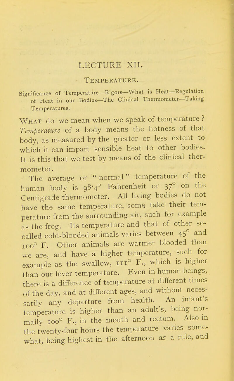 LECTURE Xn. • Temperature. Significance of Temperature—Rigors—What is Heat—Regulation of Heat ill our Bodies—The Clinical Thermometer—Taking Temperatures. What do we mean when we speak of temperature ? Temperature of a body means the hotness of that body, as measured by the greater or less extent to which it can impart sensible heat to other bodies. It is this that we test by means of the chnical ther- mometer. The average or  normal temperature of the human body is 98-4° Fahrenheit or 37° on the Centigrade thermometer. All living bodies do not have the same temperature, som^. take their tem- perature from the surrounding air, such for example as the frog. Its temperature and that of other so- called cold-blooded animals varies between 45° and 100° F. Other animals are warmer blooded than we are, and have a higher temperature, such for example as the swallow, 111° F., which is higher than our fever temperature. Even in human beings, there is a difference of temperature at different times of the day, and at different ages, and without neces- sarily any departure from health. An infant's temperature is higher than an adult's, being nor- mally 100° F., in the mouth and rectum. Also in the twenty-four hours the temperature varies some- what, being highest in the afternoon as a rule, and