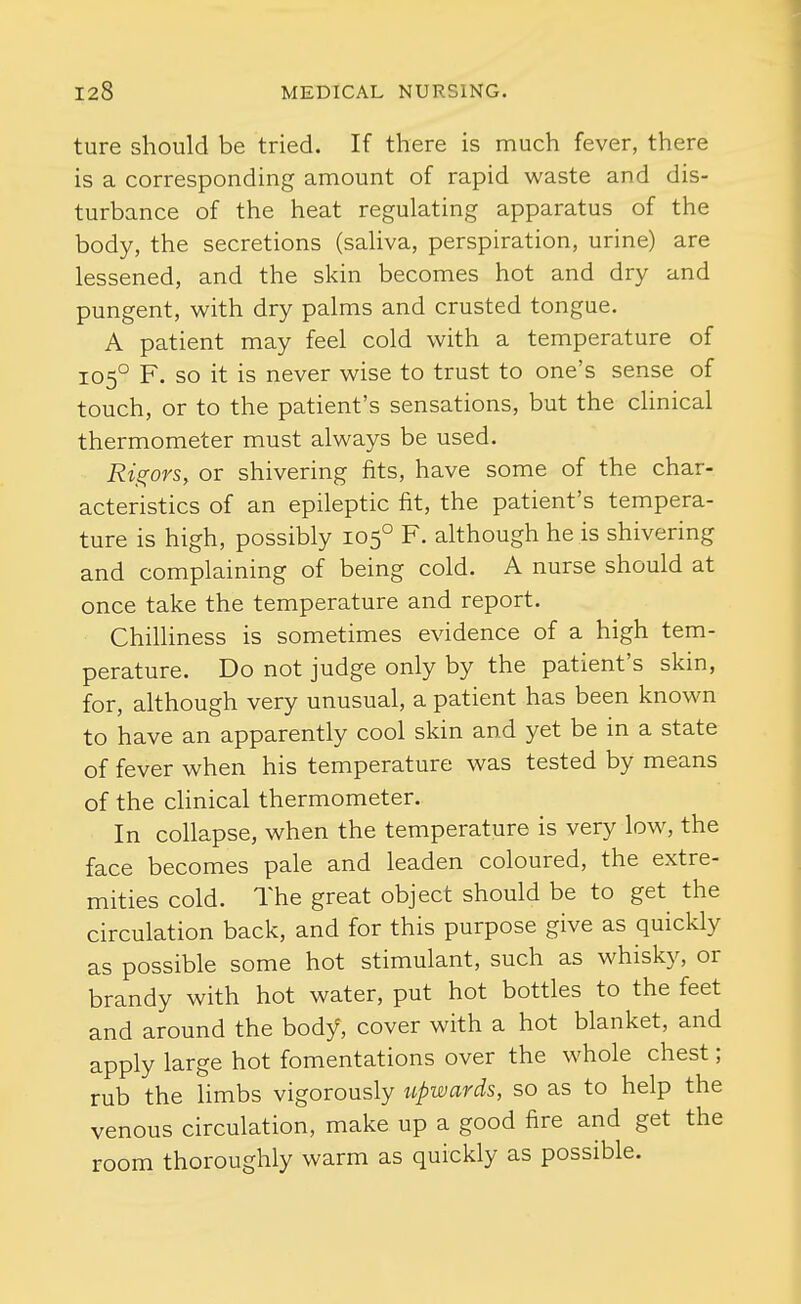 ture should be tried. If there is much fever, there is a corresponding amount of rapid waste and dis- turbance of the heat regulating apparatus of the body, the secretions (saliva, perspiration, urine) are lessened, and the skin becomes hot and dry and pungent, with dry palms and crusted tongue. A patient may feel cold with a temperature of 105° F. so it is never wise to trust to one's sense of touch, or to the patient's sensations, but the clinical thermometer must always be used. Rigors, or shivering fits, have some of the char- acteristics of an epileptic fit, the patient's tempera- ture is high, possibly 105° F. although he is shivering and complaining of being cold. A nurse should at once take the temperature and report. Chilliness is sometimes evidence of a high tem- perature. Do not judge only by the patient's skin, for, although very unusual, a patient has been known to have an apparently cool skin and yet be in a state of fever when his temperature was tested by means of the clinical thermometer. In collapse, when the temperature is very low, the face becomes pale and leaden coloured, the extre- mities cold. The great object should be to get the circulation back, and for this purpose give as quickly as possible some hot stimulant, such as whisky, or brandy with hot water, put hot bottles to the feet and around the body, cover with a hot blanket, and apply large hot fomentations over the whole chest; rub the limbs vigorously upwards, so as to help the venous circulation, make up a good fire and get the room thoroughly warm as quickly as possible.