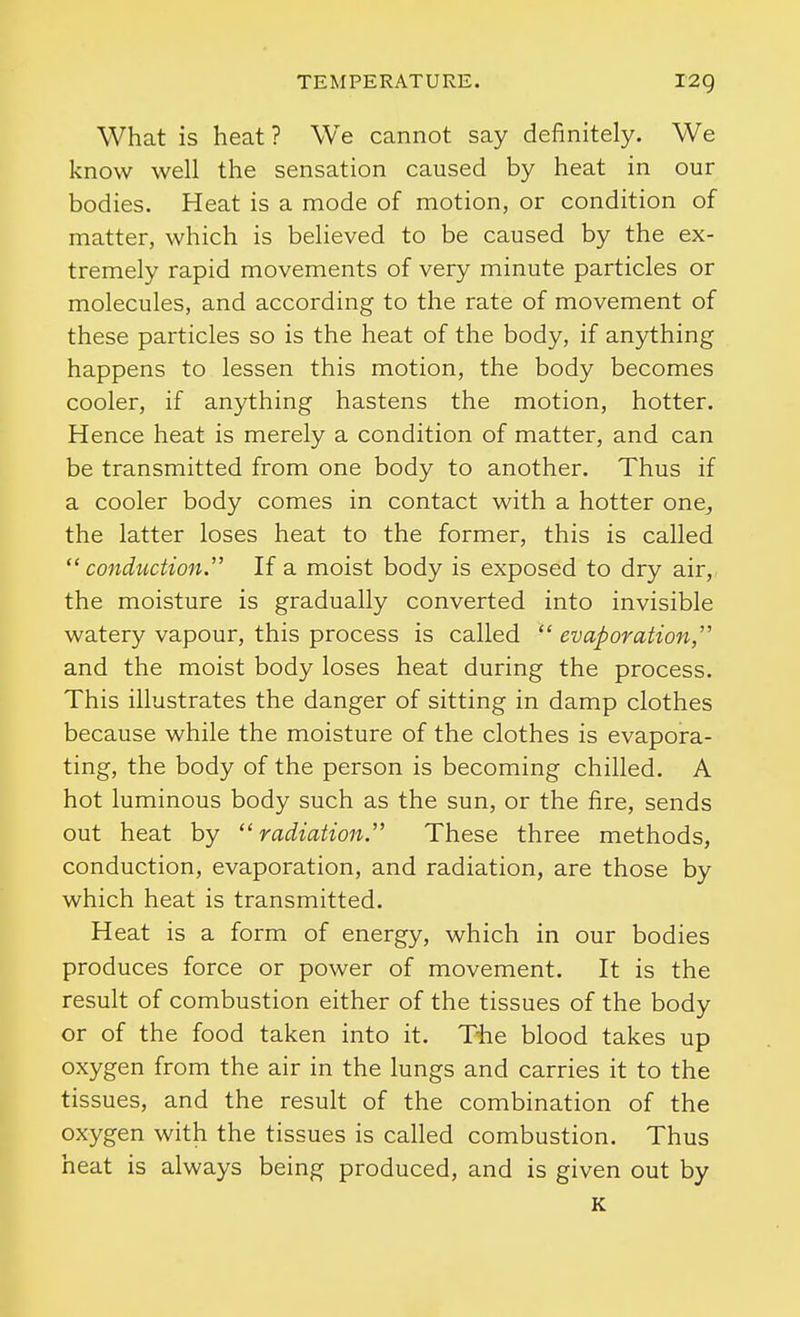 What is heat? We cannot say definitely. We know well the sensation caused by heat in our bodies. Heat is a mode of motion, or condition of matter, which is believed to be caused by the ex- tremely rapid movements of very minute particles or molecules, and according to the rate of movement of these particles so is the heat of the body, if anything happens to lessen this motion, the body becomes cooler, if anything hastens the motion, hotter. Hence heat is merely a condition of matter, and can be transmitted from one body to another. Thus if a cooler body comes in contact with a hotter one^ the latter loses heat to the former, this is called conduction. If a moist body is exposed to dry air,, the moisture is gradually converted into invisible watery vapour, this process is called  evaporation, and the moist body loses heat during the process. This illustrates the danger of sitting in damp clothes because while the moisture of the clothes is evapora- ting, the body of the person is becoming chilled. A hot luminous body such as the sun, or the fire, sends out heat by radiation.' These three methods, conduction, evaporation, and radiation, are those by which heat is transmitted. Heat is a form of energy, which in our bodies produces force or power of movement. It is the result of combustion either of the tissues of the body or of the food taken into it. T-he blood takes up oxygen from the air in the lungs and carries it to the tissues, and the result of the combination of the oxygen with the tissues is called combustion. Thus heat is always being produced, and is given out by K