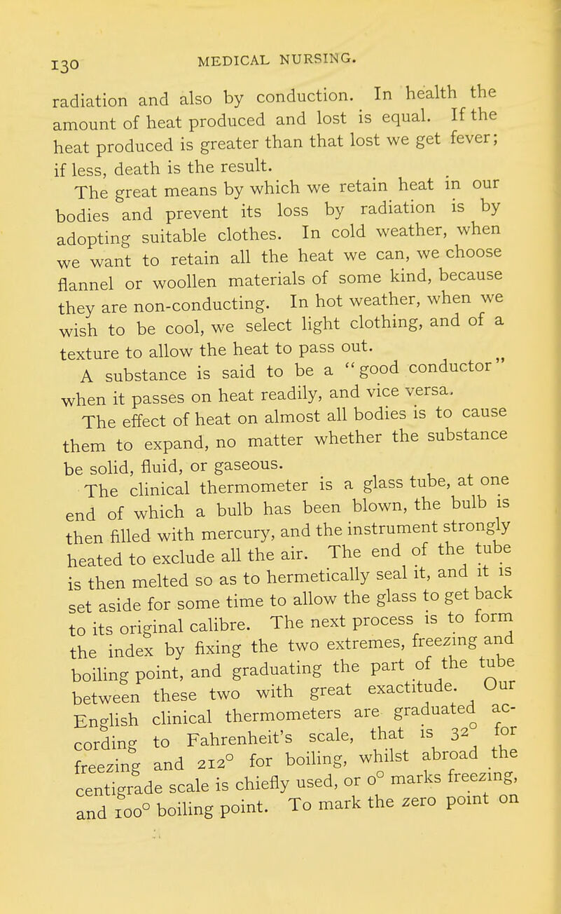 radiation and also by conduction. In health the amount of heat produced and lost is equal. If the heat produced is greater than that lost we get fever; if less, death is the result. The great means by which we retain heat m our bodies and prevent its loss by radiation is by adopting suitable clothes. In cold weather, when we want to retain all the heat we can, we choose flannel or woollen materials of some kind, because they are non-conducting. In hot weather, when we wish to be cool, we select light clothing, and of a texture to allow the heat to pass out. A substance is said to be a good conductor when it passes on heat readily, and vice versa. The effect of heat on almost all bodies is to cause them to expand, no matter whether the substance be soUd, fluid, or gaseous. The clinical thermometer is a glass tube, at one end of which a bulb has been blown, the bulb is then filled with mercury, and the instrument strongly heated to exclude all the air. The end of the tube is then melted so as to hermetically seal it, and it is set aside for some time to allow the glass to get back to its original calibre. The next process is to form the index by fixing the two extremes, freezing and boiling point, and graduating the part of the tube between these two with great exactitude Our English clinical thermometers are graduated ac cording to Fahrenheit's scale, that is 32 for freezing and 212° for boiling, whilst abroad the centigrade scale is chiefly used, or 0° marks freezing, and 100° boiUng point. To mark the zero point on