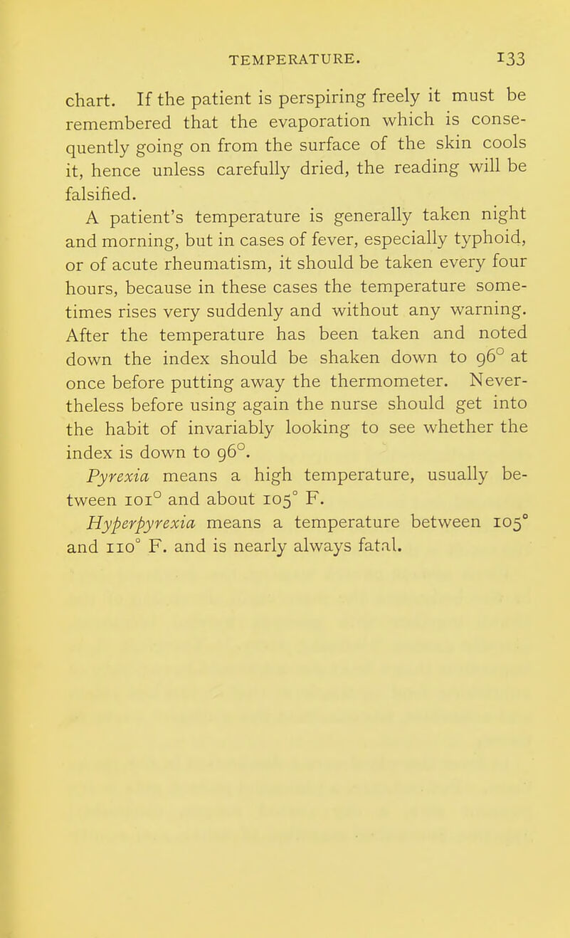 chart. If the patient is perspiring freely it must be remembered that the evaporation which is conse- quently going on from the surface of the skin cools it, hence unless carefully dried, the reading will be falsified. A patient's temperature is generally taken night and morning, but in cases of fever, especially typhoid, or of acute rheumatism, it should be taken every four hours, because in these cases the temperature some- times rises very suddenly and without any warning. After the temperature has been taken and noted down the index should be shaken down to 96° at once before putting away the thermometer. Never- theless before using again the nurse should get into the habit of invariably looking to see whether the index is down to g6°. Pyrexia means a high temperature, usually be- tween 101° and about 105° F. Hyperpyrexia means a temperature between 105° and 110° F. and is nearly always fatal.