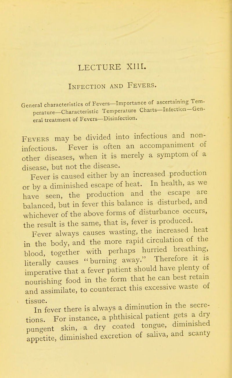 Infection and Fevers. General characteristics of Fevers-Importance of ascertaining Tem- perature-Characteristic Temperature Charts-Infection-Gen- eral treatment of Fevers—Disinfection. Fevers may be divided into infectious and non- infectious. Fever is often an accompaniment of other diseases, when it is merely a symptom of a disease, but not the disease. Fever is caused either by an increased production or by a diminished escape of heat. In health, as we have seen, the production and the escape are balanced, but in fever this balance is disturbed, and whichever of the above forms of disturbance occurs, the result is the same, that is, fever is produced. Fever always causes wasting, the increased heat in the body, and the more rapid circulation of the blood, together with perhaps hurried breathing, literally causes burning away. Therefore it is imperative that a fever patient should have plenty of nourishing food in the form that he can best retain and assimilate, to counteract this excessive waste of tissue* In fever there is always a diminution in the secre- tions. For instance, a phthisical patient gets a dry pungent skin, a dry coated tongue, diminished appetite, diminished excretion of saliva, and scanty