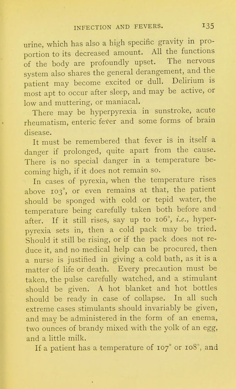 urine, which has also a high specific gravity in pro- portion to its decreased amount. All the functions of the body are profoundly upset. The nervous system also shares the general derangement, and the patient may become excited or dull. Delirium is most apt to occur after sleep, and may be active, or low and muttering, or maniacal. There may be hyperpyrexia in sunstroke, acute rheumatism, enteric fever and some forms of brain disease. It must be remembered that fever is in itself a danger if prolonged, quite apart from the cause. There is no special danger in a temperature be- coming high, if it does not remain so. In cases of pyrexia, when the temperature rises above 103°, or even remains at that, the patient should be sponged with cold or tepid water, the temperature being carefully taken both before and after. If it still rises, say up to 106°, i.e., hyper- pyrexia sets in, then a cold pack may be tried. Should it still be rising, or if the pack does not re- duce it, and no medical help can be procured, then a nurse is justified in giving a cold bath, as it is a matter of life or death. Every precaution must be taken, the pulse carefully watched, and a stimulant should be given. A hot blanket and hot bottles should be ready in case of collapse. In all such extreme cases stimulants should invariably be given, and may be administered in the form of an enema, two ounces of brandy mixed with the yolk of an egg, and a little milk. If a patient has a temperature of 107° or 108, and