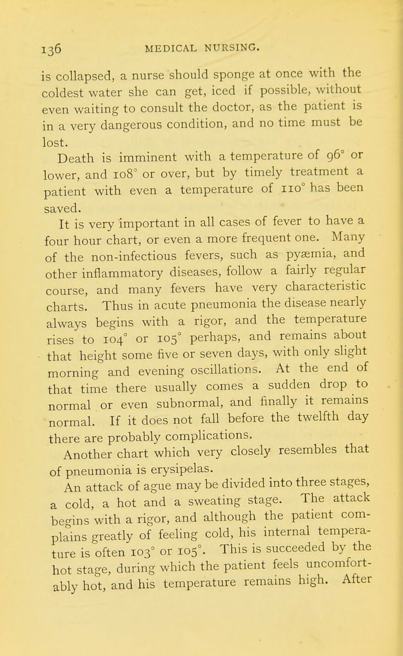 is collapsed, a nurse should sponge at once with the coldest water she can get, iced if possible, without even waiting to consult the doctor, as the patient is in a very dangerous condition, and no time must be lost. Death is imminent with a temperature of 96° or lower, and 108° or over, but by timely treatment a patient with even a temperature of 110° has been saved. It is very important in all cases of fever to have a four hour chart, or even a more frequent one. Many of the non-infectious fevers, such as pyaemia, and other inflammatory diseases, follow a fairly regular course, and many fevers have very characteristic charts. Thus in acute pneumonia the disease nearly always begins with a rigor, and the temperature rises to 104° or 105° perhaps, and remains about that height some five or seven days, with only slight morning and evening oscillations. At the end of that time there usually comes a sudden drop to normal or even subnormal, and finally it remains normal. If it does not fall before the twelfth day there are probably complications. Another chart which very closely resembles that of pneumonia is erysipelas. An attack of ague may be divided into three stages, a cold, a hot and a sweating stage. The attack begins with a rigor, and although the patient com- plains greatly of feeling cold, his internal tempera- ture is often 103° or 105°. This is succeeded by the hot stage, during which the patient feels uncomfort- ably hot, and his temperature remains high. After