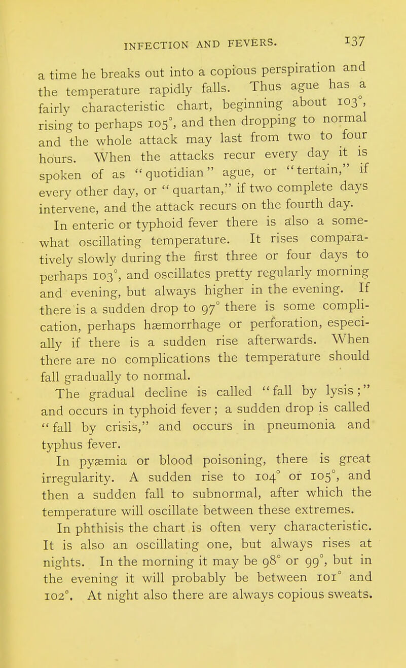 a time he breaks out into a copious perspiration and the temperature rapidly falls. Thus ague has a fairly characteristic chart, beginning about 103°, rising to perhaps 105°, and then dropping to normal and the whole attack may last from two to four hours. When the attacks recur every day it is spoken of as quotidian ague, or tertain, if every other day, or  quartan, if two complete days intervene, and the attack recurs on the fourth day. In enteric or typhoid fever there is also a some- what oscillating temperature. It rises compara- tively slowly during the first three or four days ^ to perhaps 103°, and oscillates pretty regularly morning and evening, but always higher in the evening. If there is a sudden drop to 97° there is some compli- cation, perhaps haemorrhage or perforation, especi- ally if there is a sudden rise afterwards. When there are no complications the temperature should fall gradually to normal. The gradual dechne is called fall by lysis; and occurs in typhoid fever; a sudden drop is called  fall by crisis, and occurs in pneumonia and typhus fever. In pyaemia or blood poisoning, there is great irregularity. A sudden rise to 104° or 105°, and then a sudden fall to subnormal, after which the temperature will oscillate between these extremes. In phthisis the chart is often very characteristic. It is also an oscillating one, but always rises at nights. In the morning it may be 98° or 99°, but in the evening it will probably be between 101° and 102°. At night also there are always copious sweats.