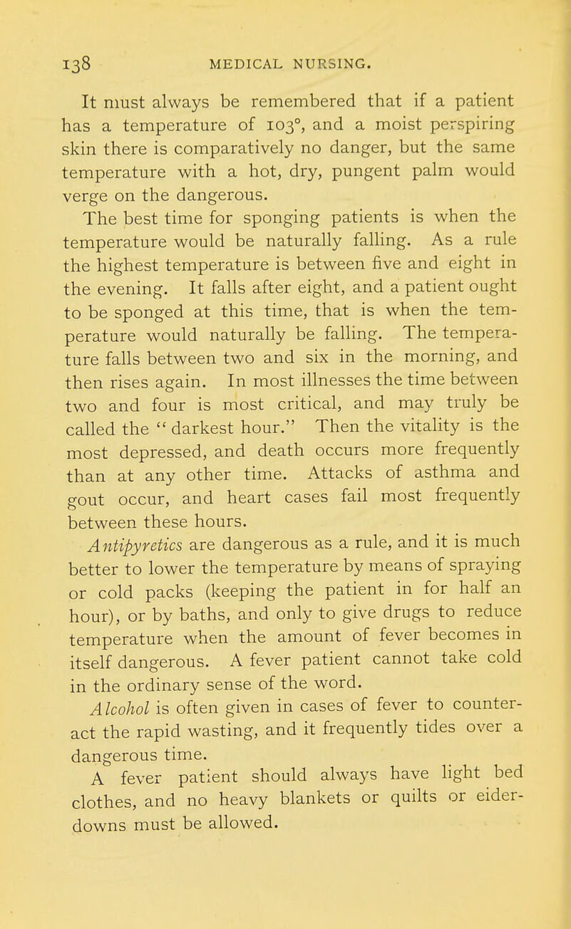 It must always be remembered that if a patient has a temperature of 103°, and a moist perspiring skin there is comparatively no danger, but the same temperature with a hot, dry, pungent palm would verge on the dangerous. The best time for sponging patients is when the temperature would be naturally falling. As a rule the highest temperature is between five and eight in the evening. It falls after eight, and a patient ought to be sponged at this time, that is when the tem- perature would naturally be falling. The tempera- ture falls between two and six in the morning, and then rises again. In most illnesses the time between two and four is most critical, and may truly be called the  darkest hour. Then the vitality is the most depressed, and death occurs more frequently than at any other time. Attacks of asthma and gout occur, and heart cases fail most frequently between these hours. Antipyretics are dangerous as a rule, and it is much better to lower the temperature by means of spraying or cold packs (keeping the patient in for half an hour), or by baths, and only to give drugs to reduce temperature when the amount of fever becomes in itself dangerous. A fever patient cannot take cold in the ordinary sense of the word. Alcohol is often given in cases of fever to counter- act the rapid wasting, and it frequently tides over a dangerous time. A fever patient should always have light bed clothes, and no heavy blankets or quilts or eider- downs must be allowed.