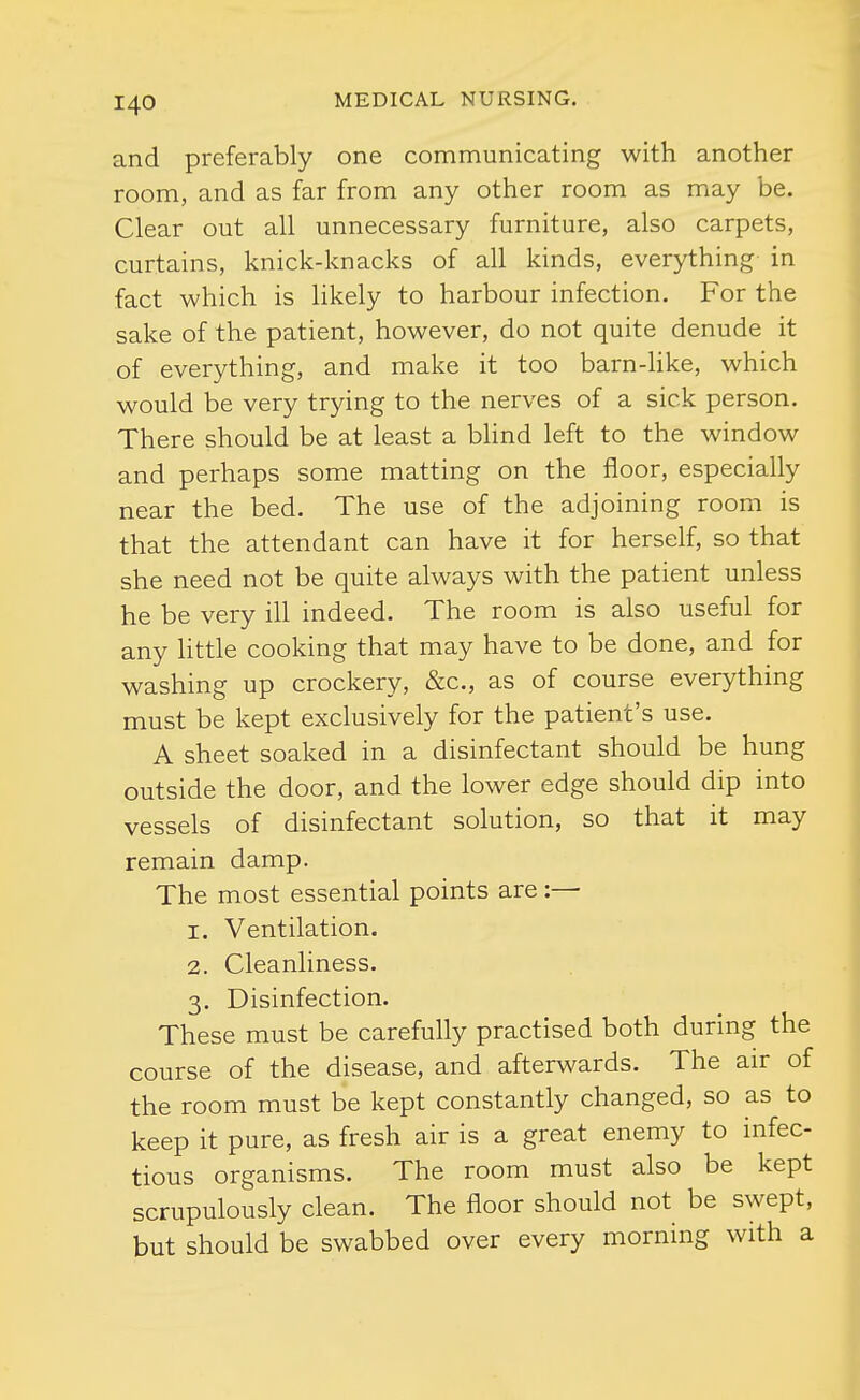 and preferably one communicating with another room, and as far from any other room as may be. Clear out all unnecessary furniture, also carpets, curtains, knick-knacks of all kinds, everything in fact which is likely to harbour infection. For the sake of the patient, however, do not quite denude it of everything, and make it too barn-like, which would be very trying to the nerves of a sick person. There should be at least a bhnd left to the window and perhaps some matting on the floor, especially near the bed. The use of the adjoining room is that the attendant can have it for herself, so that she need not be quite always with the patient unless he be very ill indeed. The room is also useful for any httle cooking that may have to be done, and for washing up crockery, &c., as of course everything must be kept exclusively for the patient's use. A sheet soaked in a disinfectant should be hung outside the door, and the lower edge should dip into vessels of disinfectant solution, so that it may remain damp. The most essential points are :— 1. Ventilation. 2. Cleanliness. 3. Disinfection. These must be carefully practised both during the course of the disease, and afterwards. The air of the room must be kept constantly changed, so as to keep it pure, as fresh air is a great enemy to infec- tious organisms. The room must also be kept scrupulously clean. The floor should not be swept, but should be swabbed over every morning with a