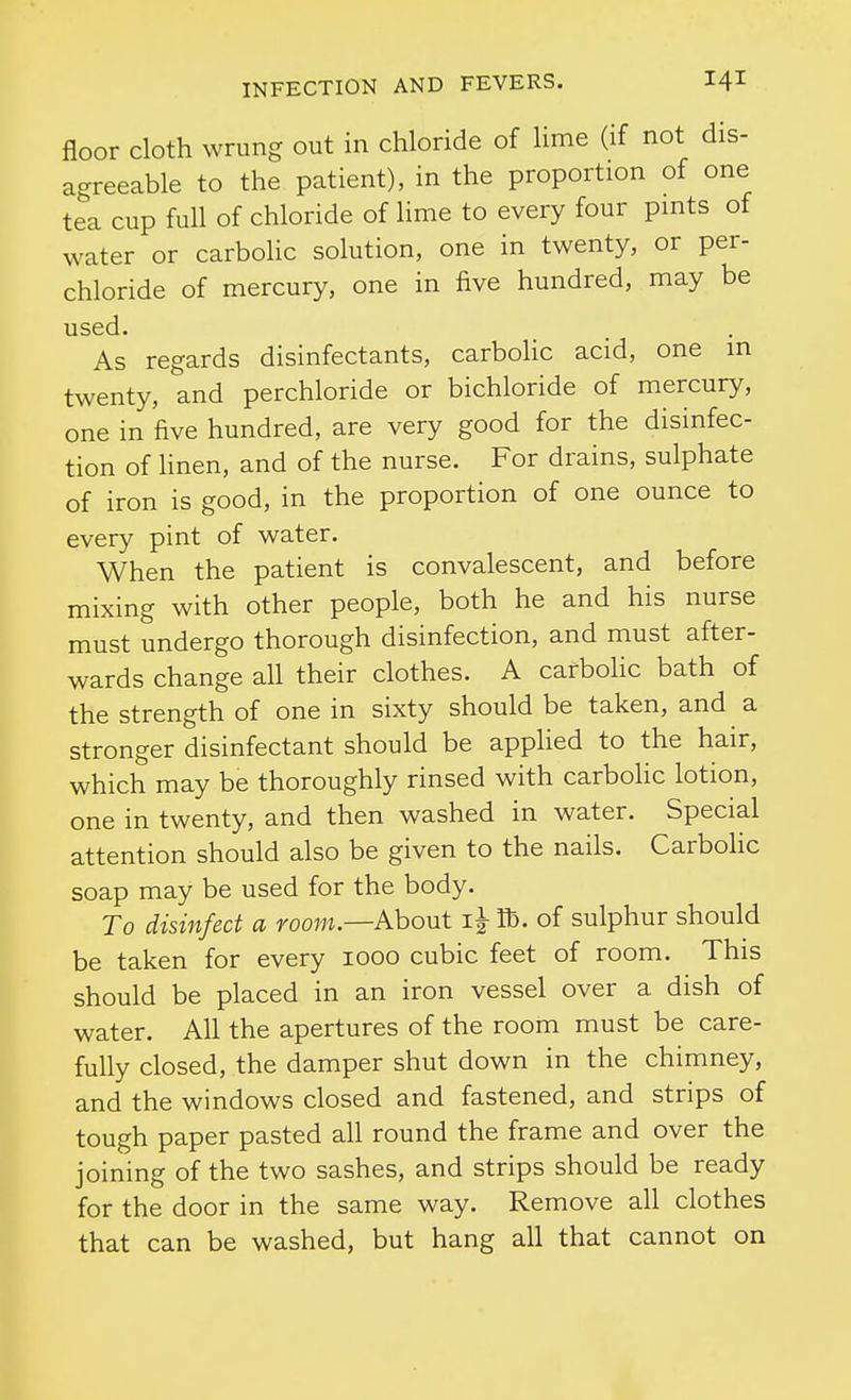 floor cloth wrung out in chloride of lime (if not dis- agreeable to the patient), in the proportion of one tea cup fuh of chloride of lime to every four pmts of water or carboHc solution, one in twenty, or per- chloride of mercury, one in five hundred, may be used. As regards disinfectants, carbohc acid, one m twenty, and perchloride or bichloride of mercury, one in five hundred, are very good for the disinfec- tion of hnen, and of the nurse. For drains, sulphate of iron is good, in the proportion of one ounce to every pint of water. When the patient is convalescent, and before mixing with other people, both he and his nurse must undergo thorough disinfection, and must after- wards change all their clothes. A carbolic bath of the strength of one in sixty should be taken, and a stronger disinfectant should be applied to the hair, which may be thoroughly rinsed with carbolic lotion, one in twenty, and then washed in water. Special attention should also be given to the nails. CarboHc soap may be used for the body. To disinfect a room.—About lb. of sulphur should be taken for every looo cubic feet of room. This should be placed in an iron vessel over a dish of water. All the apertures of the room must be care- fully closed, the damper shut down in the chimney, and the windows closed and fastened, and strips of tough paper pasted all round the frame and over the joining of the two sashes, and strips should be ready for the door in the same way. Remove all clothes that can be washed, but hang all that cannot on