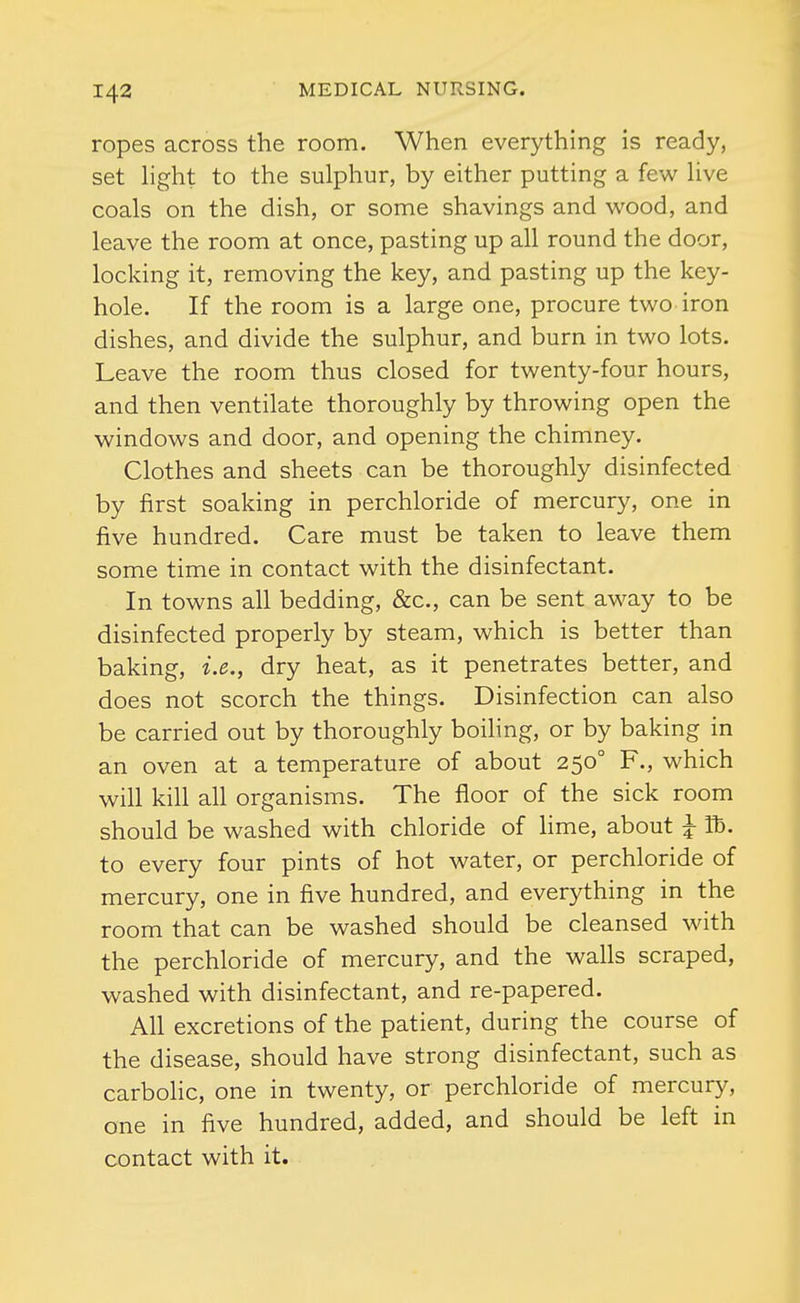 ropes across the room. When everything is ready, set hght to the sulphur, by either putting a few hve coals on the dish, or some shavings and wood, and leave the room at once, pasting up all round the door, locking it, removing the key, and pasting up the key- hole. If the room is a large one, procure two iron dishes, and divide the sulphur, and burn in two lots. Leave the room thus closed for twenty-four hours, and then ventilate thoroughly by throwing open the windows and door, and opening the chimney. Clothes and sheets can be thoroughly disinfected by first soaking in perchloride of mercury, one in five hundred. Care must be taken to leave them some time in contact with the disinfectant. In towns all bedding, &c., can be sent away to be disinfected properly by steam, which is better than baking, i.e., dry heat, as it penetrates better, and does not scorch the things. Disinfection can also be carried out by thoroughly boiling, or by baking in an oven at a temperature of about 250° F., which will kill all organisms. The floor of the sick room should be washed with chloride of hme, about J lb. to every four pints of hot water, or perchloride of mercury, one in five hundred, and everything in the room that can be washed should be cleansed with the perchloride of mercury, and the walls scraped, washed with disinfectant, and re-papered. All excretions of the patient, during the course of the disease, should have strong disinfectant, such as carbolic, one in twenty, or perchloride of mercury, one in five hundred, added, and should be left in contact with it.