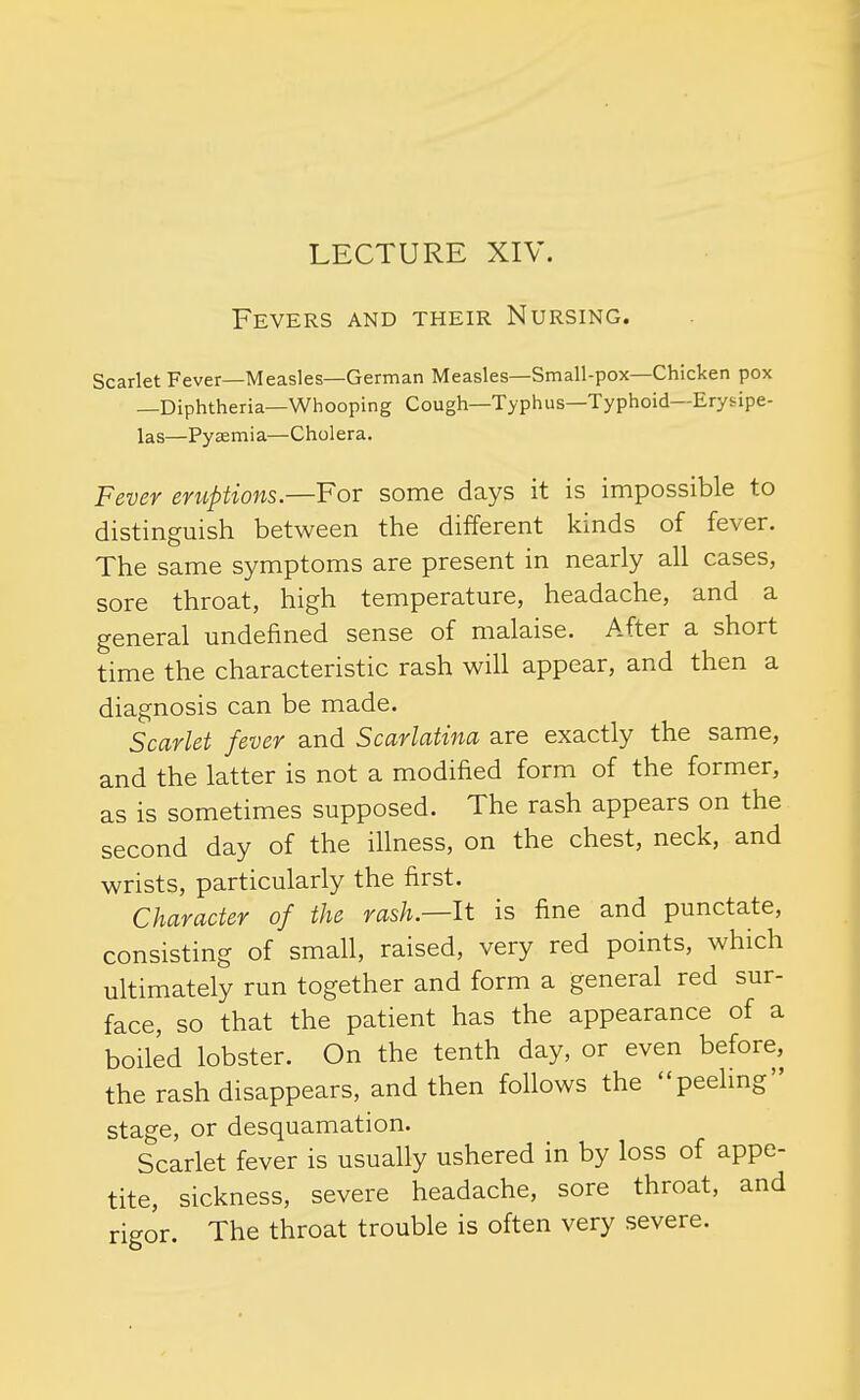 Fevers and their Nursing. Scarlet Fever—Measles—German Measles—Small-pox—Chicken pox —Diphtheria—Whooping Cough—Typhus—Typhoid—Erysipe- las—Pyaemia—Cholera. Fever eruptions.—For some days it is impossible to distinguish between the different kinds of fever. The same symptoms are present in nearly all cases, sore throat, high temperature, headache, and a general undefined sense of malaise. After a short time the characteristic rash will appear, and then a diagnosis can be made. Scarlet fever and Scarlatina are exactly the same, and the latter is not a modified form of the former, as is sometimes supposed. The rash appears on the second day of the ihness, on the chest, neck, and wrists, particularly the first. Character of the rash.—It is fine and punctate, consisting of small, raised, very red points, which ultimately run together and form a general red sur- face, so that the patient has the appearance of a boiled lobster. On the tenth day, or even before, the rash disappears, and then follows the peelmg stage, or desquamation. Scarlet fever is usually ushered in by loss of appe- tite, sickness, severe headache, sore throat, and rigor. The throat trouble is often very severe.