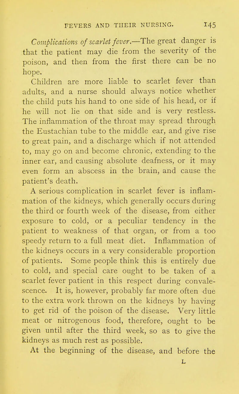 Complications of scarlet fever.—The great danger is that the patient may die from the severity of the poison, and then from the first there can be no hope. Children are more Hable to scarlet fever than adults, and a nurse should always notice whether the child puts his hand to one side of his head, or if he will not lie on that side and is very restless. The inflammation of the throat may spread through the Eustachian tube to the middle ear, and give rise to great pain, and a discharge which if not attended to, may go on and become chronic, extending to the inner ear, and causing absolute deafness, or it may even form an abscess in the brain, and cause the patient's death. A serious complication in scarlet fever is inflam- mation of the kidneys, which generally occurs during the third or fourth week of the disease, from either exposure to cold, or a peculiar tendency in the patient to weakness of that organ, or from a too speedy return to a full meat diet. Inflammation of the kidneys occurs in a very considerable proportion of patients. Some people think this is entirely due to cold, and special care ought to be taken of a scarlet fever patient in this respect during convale- scence. It is, however, probably far more often due to the extra work thrown on the kidneys by having to get rid of the poison of the disease. Very little meat or nitrogenous food, therefore, ought to be given until after the third week, so as to give the kidneys as much rest as possible. At the beginning of the disease, and before the L