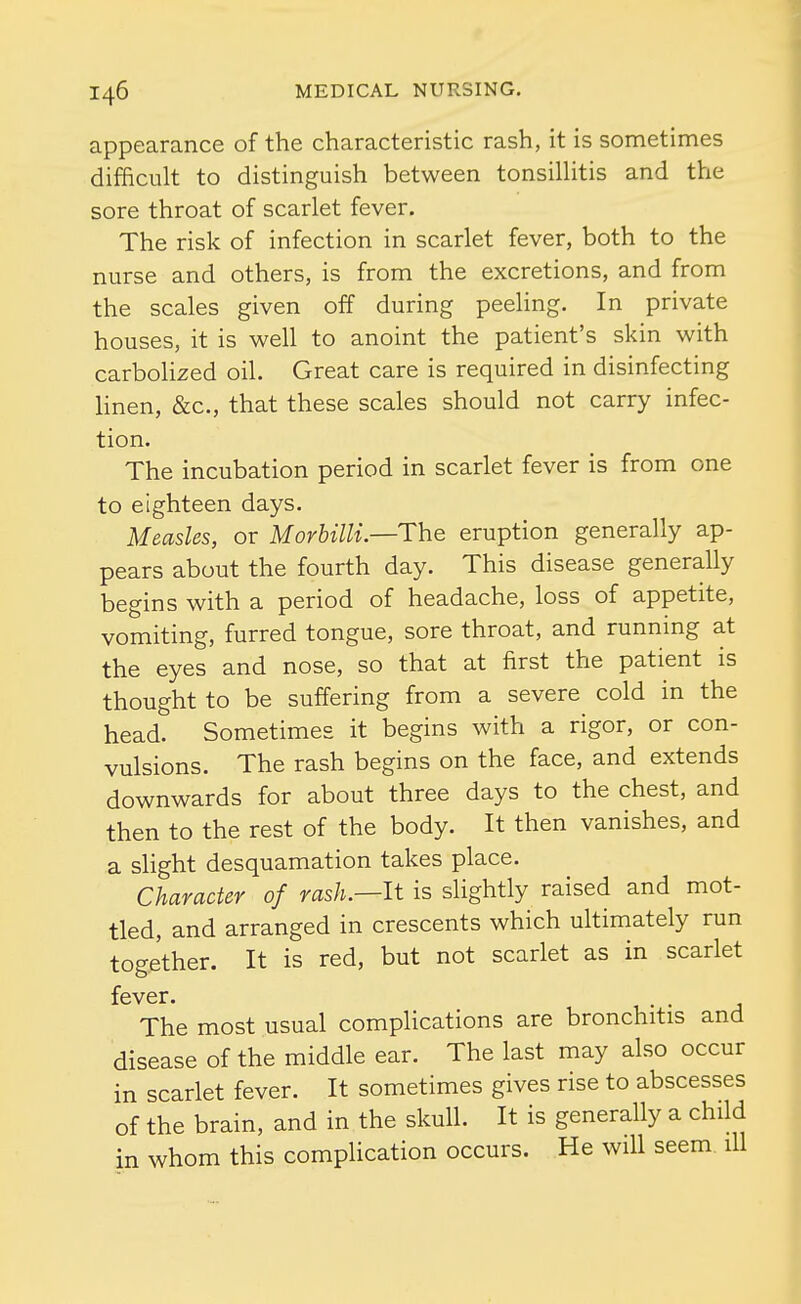 appearance of the characteristic rash, it is sometimes difficult to distinguish between tonsillitis and the sore throat of scarlet fever. The risk of infection in scarlet fever, both to the nurse and others, is from the excretions, and from the scales given off during peehng. In private houses, it is well to anoint the patient's skin with carbolized oil. Great care is required in disinfecting linen, &c., that these scales should not carry infec- tion. The incubation period in scarlet fever is from one to eighteen days. Measles, or Morbilli—The eruption generally ap- pears about the fourth day. This disease generally begins with a period of headache, loss of appetite, vomiting, furred tongue, sore throat, and running at the eyes and nose, so that at first the patient is thought to be suffering from a severe cold in the head. Sometimes it begins with a rigor, or con- vulsions. The rash begins on the face, and extends downwards for about three days to the chest, and then to the rest of the body. It then vanishes, and a slight desquamation takes place. Character of rash.—It is slightly raised and mot- tled, and arranged in crescents which ultimately run together. It is red, but not scarlet as in scarlet fever. The most usual complications are bronchitis and disease of the middle ear. The last may also occur in scarlet fever. It sometimes gives rise to abscesses of the brain, and in the skull. It is generally a child in whom this complication occurs. He will seem ill