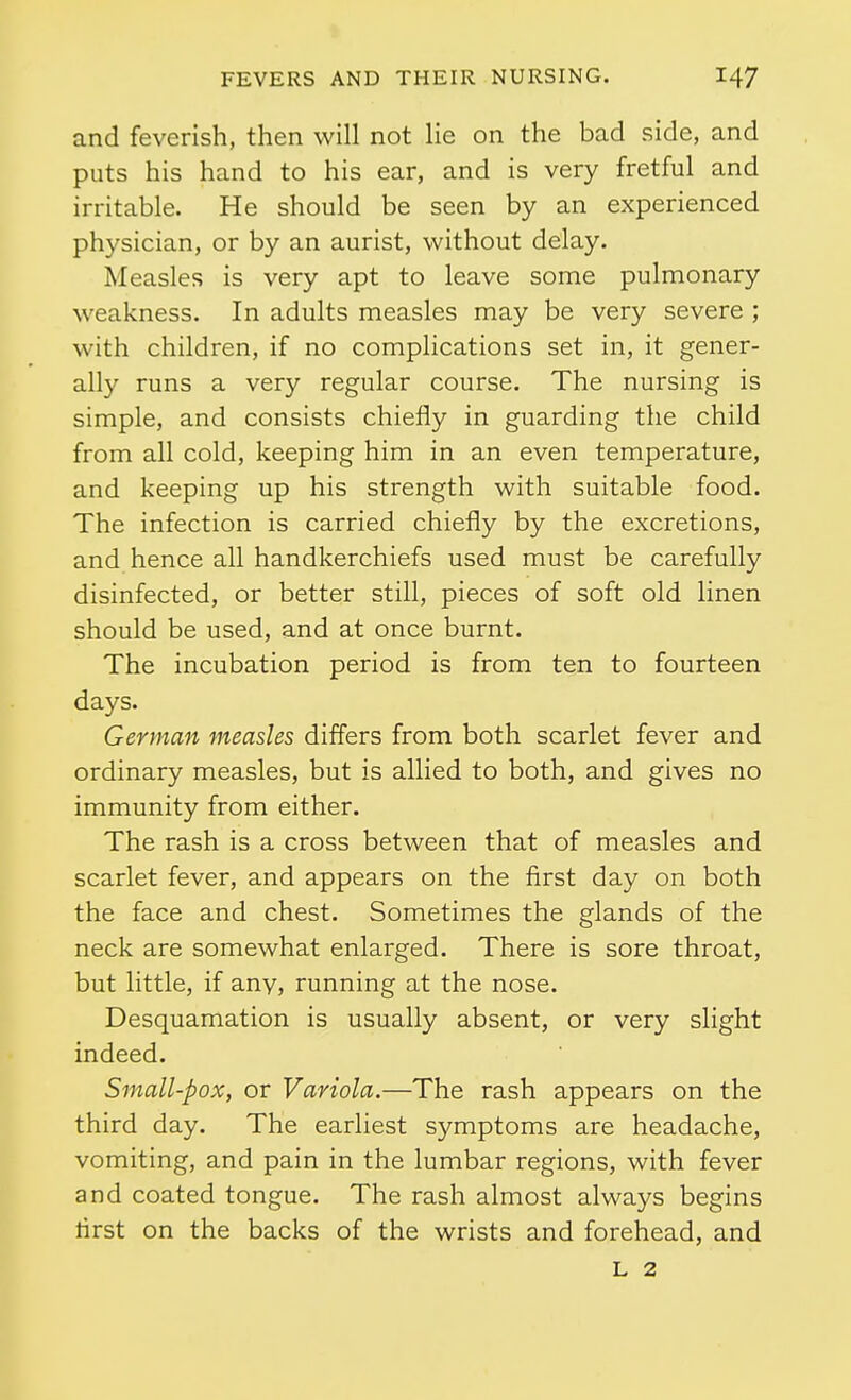 and feverish, then will not lie on the bad side, and puts his hand to his ear, and is very fretful and irritable. He should be seen by an experienced physician, or by an aurist, without delay. Measles is very apt to leave some pulmonary weakness. In adults measles may be very severe ; with children, if no complications set in, it gener- ally runs a very regular course. The nursing is simple, and consists chiefly in guarding the child from all cold, keeping him in an even temperature, and keeping up his strength with suitable food. The infection is carried chiefly by the excretions, and hence all handkerchiefs used must be carefully disinfected, or better still, pieces of soft old linen should be used, and at once burnt. The incubation period is from ten to fourteen days. German measles differs from both scarlet fever and ordinary measles, but is allied to both, and gives no immunity from either. The rash is a cross between that of measles and scarlet fever, and appears on the first day on both the face and chest. Sometimes the glands of the neck are somewhat enlarged. There is sore throat, but little, if anv, running at the nose. Desquamation is usually absent, or very slight indeed. Small-pox, or Variola.—The rash appears on the third day. The earliest symptoms are headache, vomiting, and pain in the lumbar regions, with fever and coated tongue. The rash almost always begins first on the backs of the wrists and forehead, and L 2