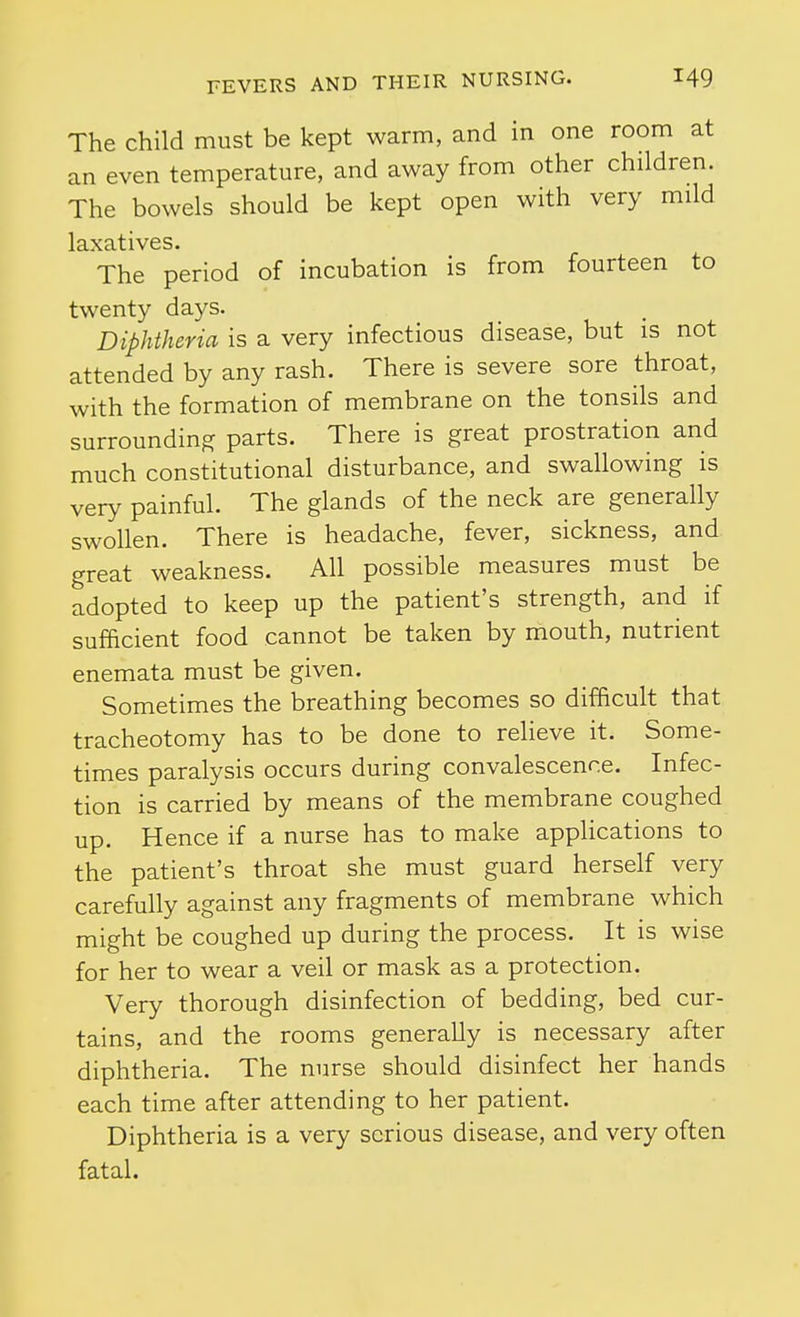 The child must be kept warm, and in one room at an even temperature, and away from other children. The bowels should be kept open with very mild laxatives. The period of incubation is from fourteen to twenty days. Diphtheria is a very infectious disease, but is not attended by any rash. There is severe sore throat, with the formation of membrane on the tonsils and surrounding parts. There is great prostration and much constitutional disturbance, and swallowing is very painful. The glands of the neck are generally swollen. There is headache, fever, sickness, and great weakness. All possible measures must be adopted to keep up the patient's strength, and if sufficient food cannot be taken by mouth, nutrient enemata must be given. Sometimes the breathing becomes so difficult that tracheotomy has to be done to relieve it. Some- times paralysis occurs during convalescence. Infec- tion is carried by means of the membrane coughed up. Hence if a nurse has to make applications to the patient's throat she must guard herself very carefully against any fragments of membrane which might be coughed up during the process. It is wise for her to wear a veil or mask as a protection. Very thorough disinfection of bedding, bed cur- tains, and the rooms generally is necessary after diphtheria. The nurse should disinfect her hands each time after attending to her patient. Diphtheria is a very serious disease, and very often fatal.