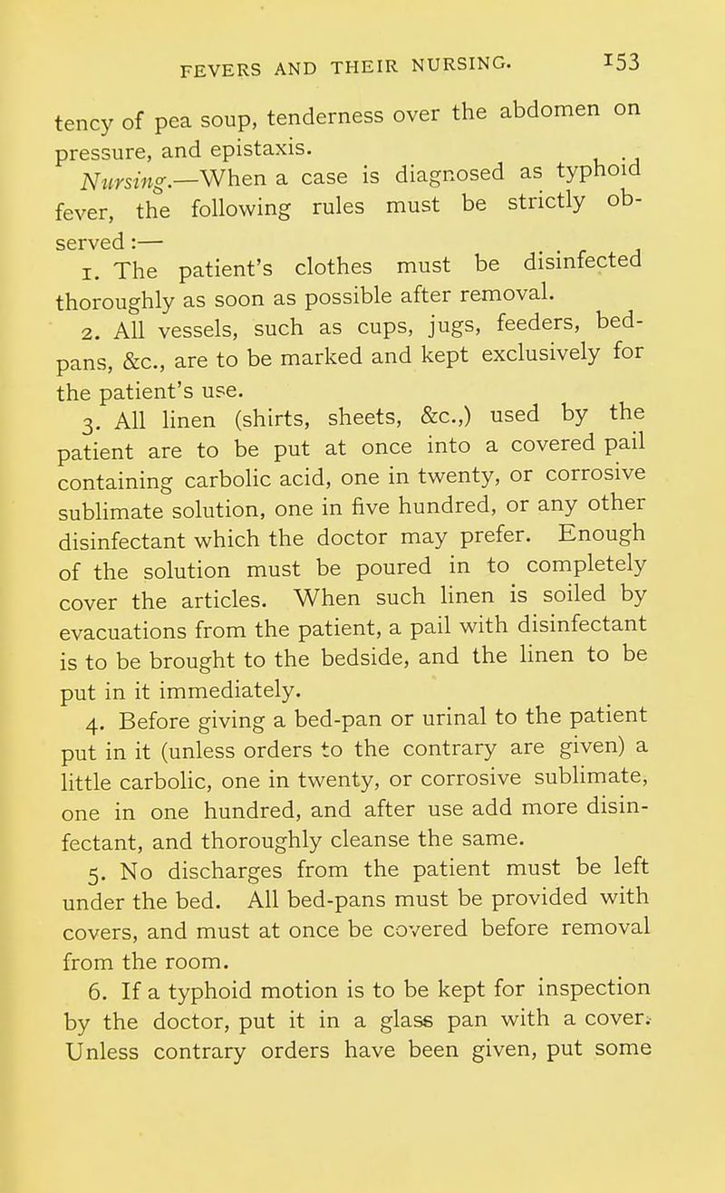 tency of pea soup, tenderness over the abdomen on pressure, and epistaxis. mcrsing.—When a case is diagnosed as typhoid fever, the following rules must be strictly ob- served'.— 1. The patient's clothes must be disinfected thoroughly as soon as possible after removal. 2. All vessels, such as cups, jugs, feeders, bed- pans, &c., are to be marked and kept exclusively for the patient's use. 3. All linen (shirts, sheets, &c.,) used by the patient are to be put at once into a covered pail containing carbolic acid, one in twenty, or corrosive sublimate solution, one in five hundred, or any other disinfectant which the doctor may prefer. Enough of the solution must be poured in to completely cover the articles. When such linen is soiled by evacuations from the patient, a pail with disinfectant is to be brought to the bedside, and the linen to be put in it immediately. 4. Before giving a bed-pan or urinal to the patient put in it (unless orders to the contrary are given) a little carbolic, one in twenty, or corrosive sublimate, one in one hundred, and after use add more disin- fectant, and thoroughly cleanse the same. 5. No discharges from the patient must be left under the bed. All bed-pans must be provided with covers, and must at once be covered before removal from the room. 6. If a typhoid motion is to be kept for inspection by the doctor, put it in a glass pan with a cover;- Unless contrary orders have been given, put some