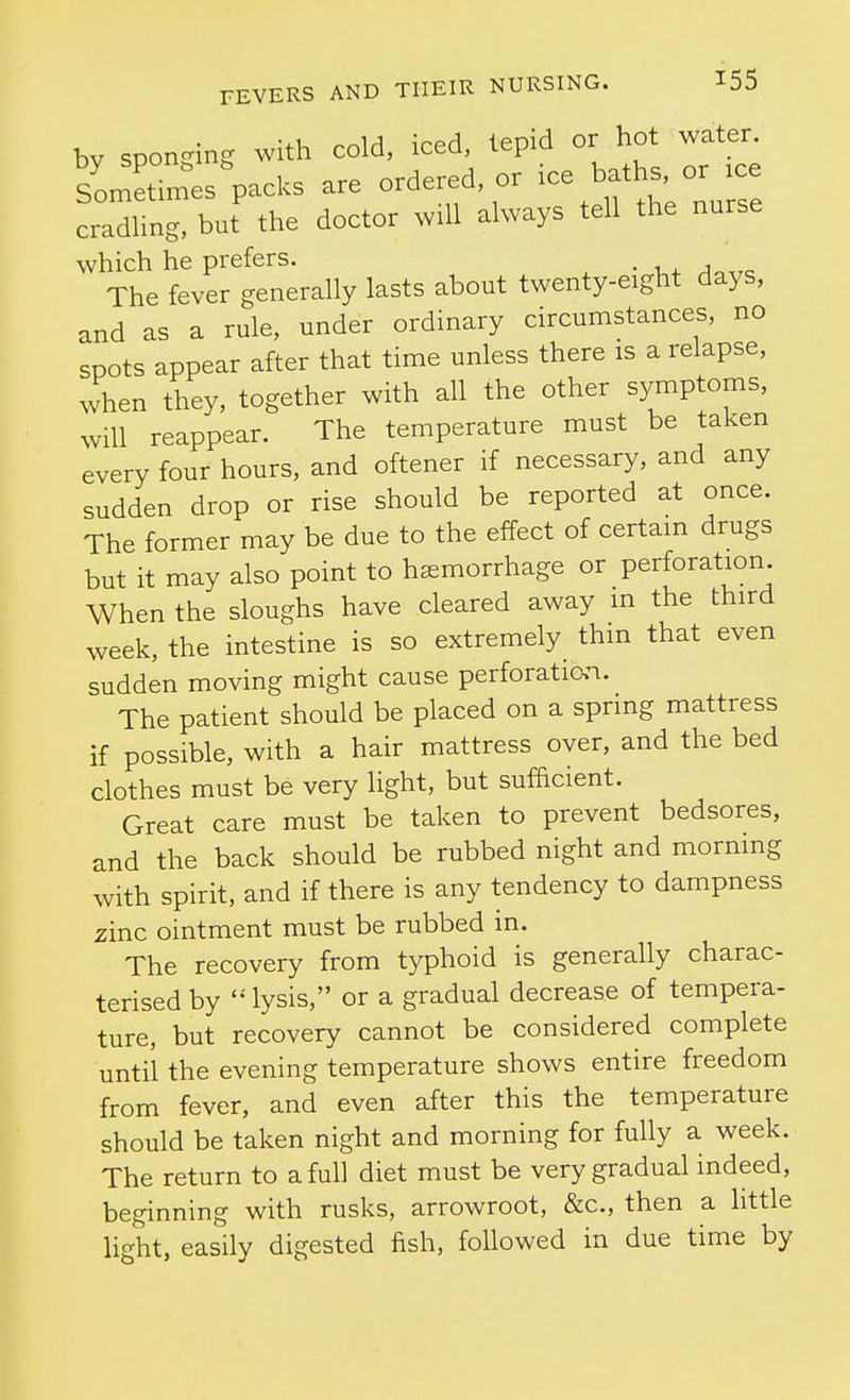 by sponging with cold, iced, tepid or hot water. Dy spoils ^ ordered or ice baths, or ice Sometimes packs are orderea, oi cradHng, but the doctor will always tell the nurse which he prefers. • a The fever generally lasts about twenty-eight days, and as a rule, under ordinary circumstances, no spots appear after that time unless there is a relapse, when they, together with all the other symptoms, will reappear. The temperature must be taken every four hours, and oftener if necessary, and any sudden drop or rise should be reported at once. The former may be due to the effect of certain drugs but it may also point to haemorrhage or perforation When the sloughs have cleared away m the third week, the intestine is so extremely thm that even sudden moving might cause perforation. The patient should be placed on a spring mattress if possible, with a hair mattress over, and the bed clothes must be very light, but sufficient. Great care must be taken to prevent bedsores, and the back should be rubbed night and morning with spirit, and if there is any tendency to dampness zinc ointment must be rubbed in. The recovery from typhoid is generally charac- terised by  lysis, or a gradual decrease of tempera- ture, but recovery cannot be considered complete until the evening temperature shows entire freedom from fever, and even after this the temperature should be taken night and morning for fully a week. The return to a full diet must be very gradual indeed, beginning with rusks, arrowroot, &c., then a little light, easily digested fish, followed in due time by