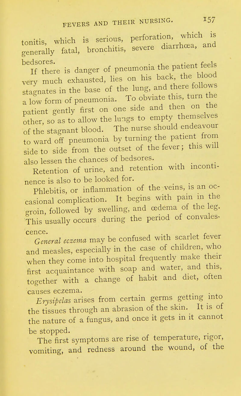 tonitis, which is serious, P-f^-^^^rhtf and generally fatal, bronchitis, severe diarrhoea, and bedsores. . , ,. , r^^i_ If there is danger of pneumonia the patient feels very much exhausted, lies on his back the blood stagnates in the base of the lung, and there follows a low form of pneumonia. To obviate this, turn he patient gently first on one side and then on the other, so as to allow the lungs to empty themselves of the stagnant blood. The nurse should endeavour to ward off pneumonia by turning the patient from side to side from the outset of the fever; this will also lessen the chances of bedsores. _ Retention of urine, and retention with inconti- nence is also to be looked for. Phlebitis, or inflammation of the veins, is an oc- casional compHcation. It begins with pain in the croin, followed by swelling, and oedema of the eg. This usually occurs during the period of convales- cence. 'General eczema may be confused with scarlet fever and measles, especially in the case of children, who when they come into hospital frequently make their first acquaintance with soap and water, and this, together with a change of habit and diet, often causes eczema. Erysipelas arises from certain germs getting into the tissues through an abrasion of the skin. It is of the nature of a fungus, and once it gets in it cannot be stopped. The first symptoms are rise of temperature, rigor, vomiting, and redness around the wound, of the