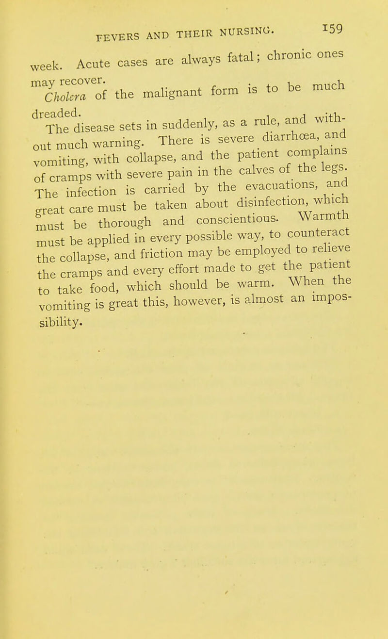 week. Acute cases are always fatal; chronic ones TXrof the malignant form is to be much ^'xte disease sets in suddenly, as a rule, and with- out much warning. There is .^^^^^^'^t vomiting, with collapse, and the patient compla^^^^^^ of cramps with severe pain in the calves of _ the legs The infection is carried by the evacuations, and .reat care must be taken about disinfection which must be thorough and conscientious. Warmth must be applied in every possible way, to counteract the collapse, and friction may be employed to re leve the cramps and every effort made to get the patient to take food, which should be warm. When the vomiting is great this, however, is almost an impos- sibility.